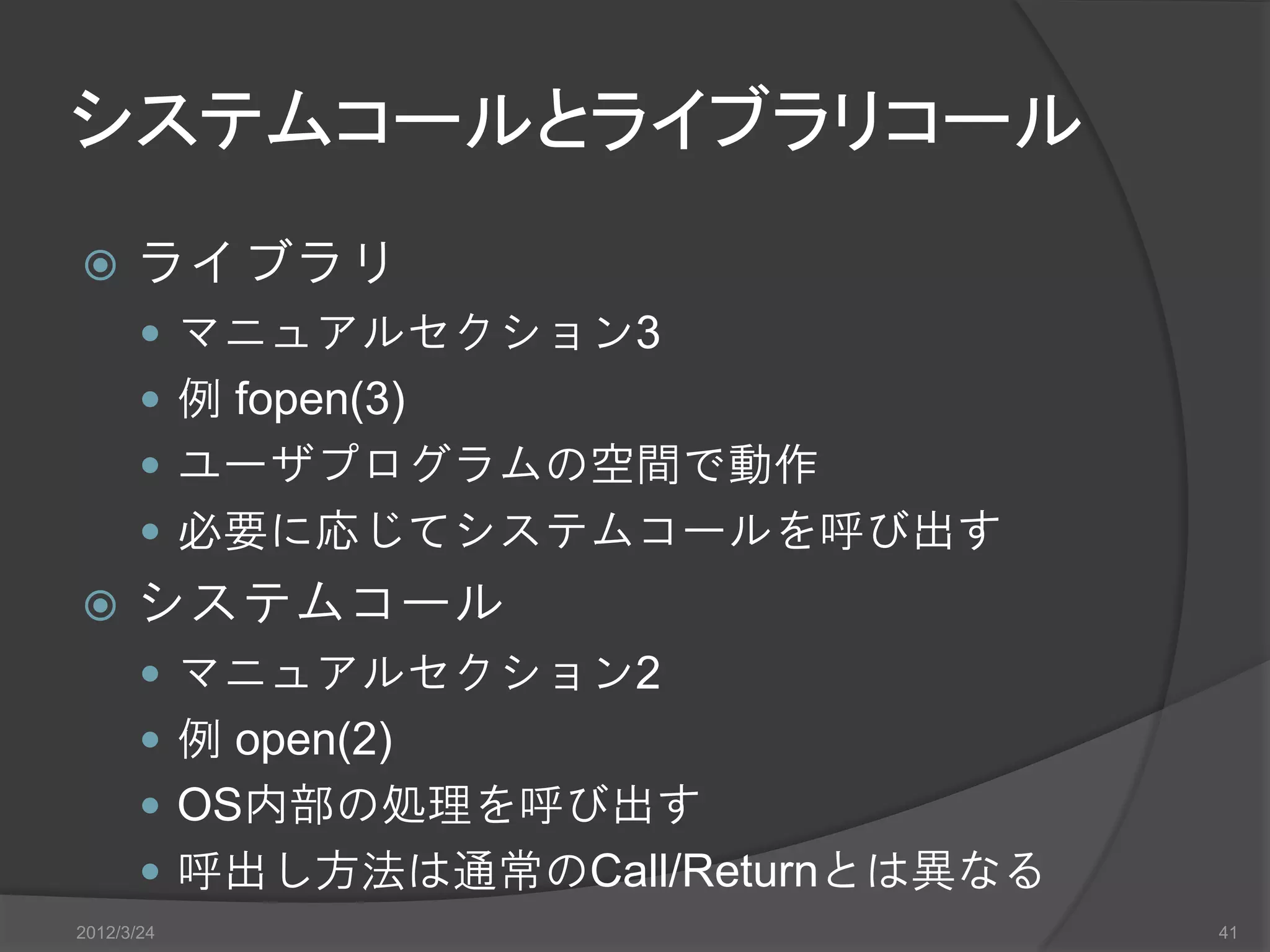 システムコールとライブラリコール  ライブラリ  マニュアルセクション3  例 fopen(3)  ユーザプログラムの空間で動作  必要に応じてシステムコールを呼び出す  システムコール  マニュアルセクション2  例 open(2)  OS内部の処理を呼び出す  呼出し方法は通常のCall/Returnとは異なる 2012/3/24 41 