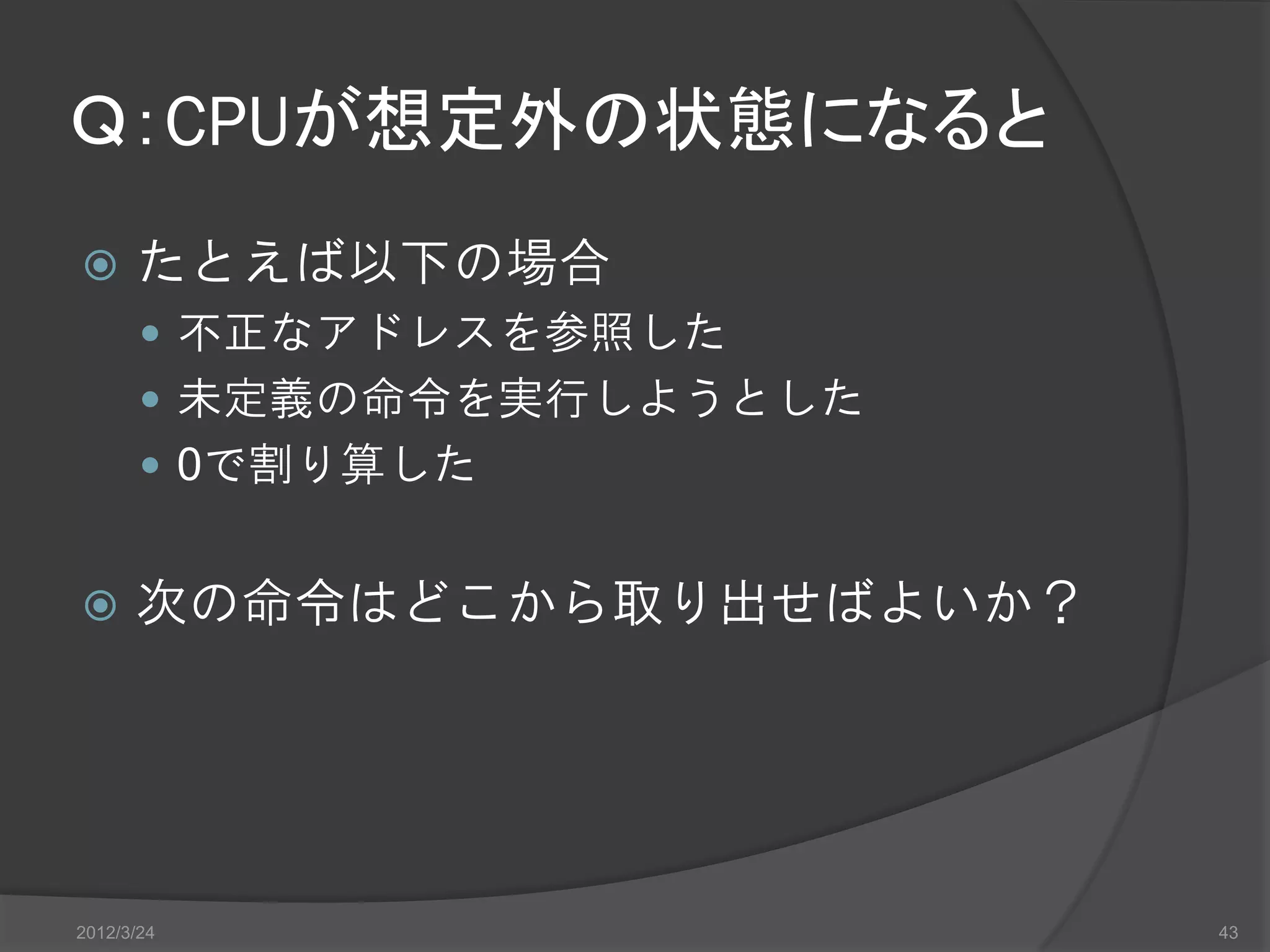 Ｑ：CPUが想定外の状態になると  たとえば以下の場合  不正なアドレスを参照した  未定義の命令を実行しようとした  0で割り算した  次の命令はどこから取り出せばよいか？ 2012/3/24 43 
