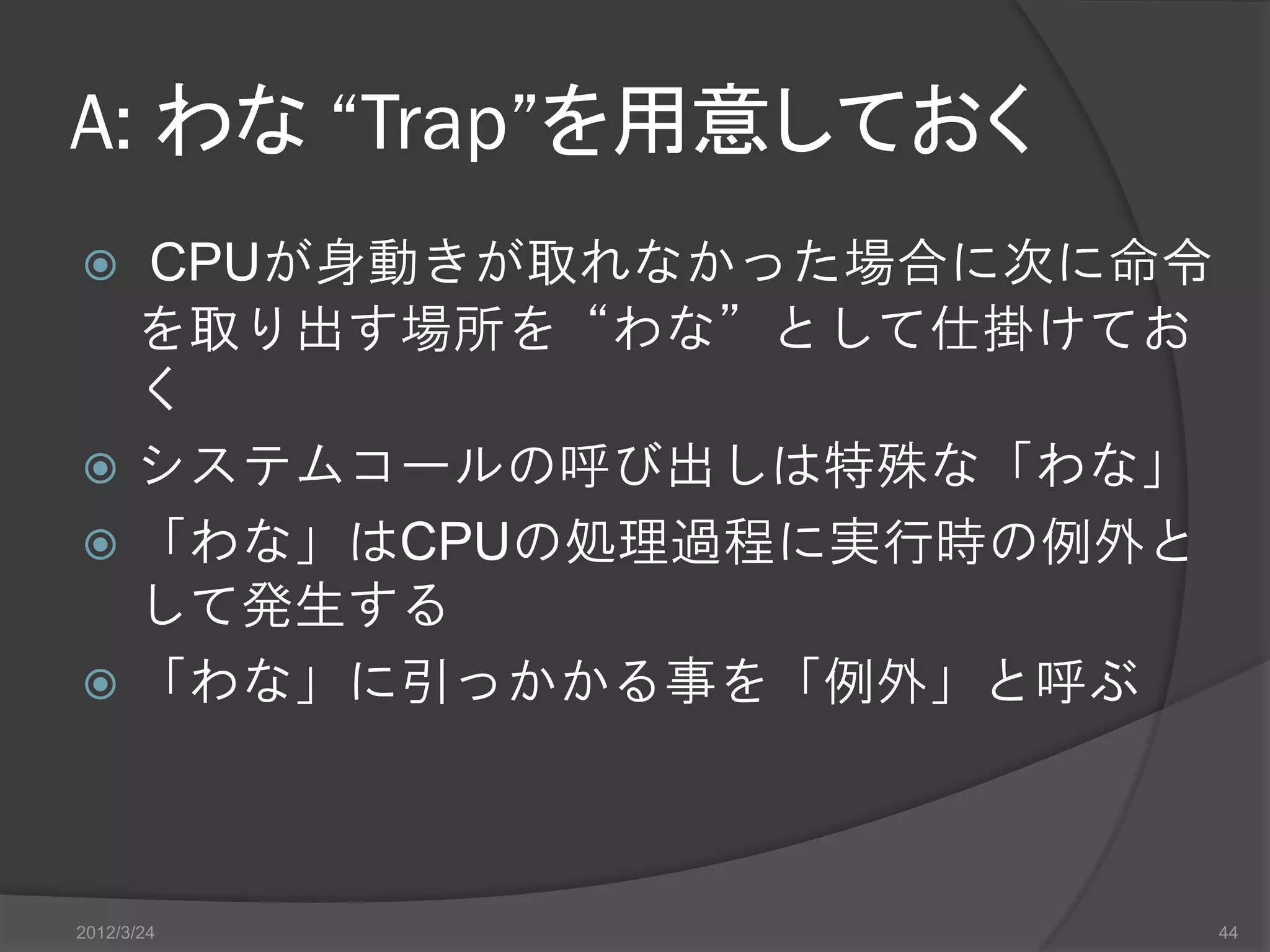 A: わな “Trap”を用意しておく  CPUが身動きが取れなかった場合に次に命令 を取り出す場所を“わな”として仕掛けてお く  システムコールの呼び出しは特殊な「わな」  「わな」はCPUの処理過程に実行時の例外と して発生する  「わな」に引っかかる事を「例外」と呼ぶ 2012/3/24 44 