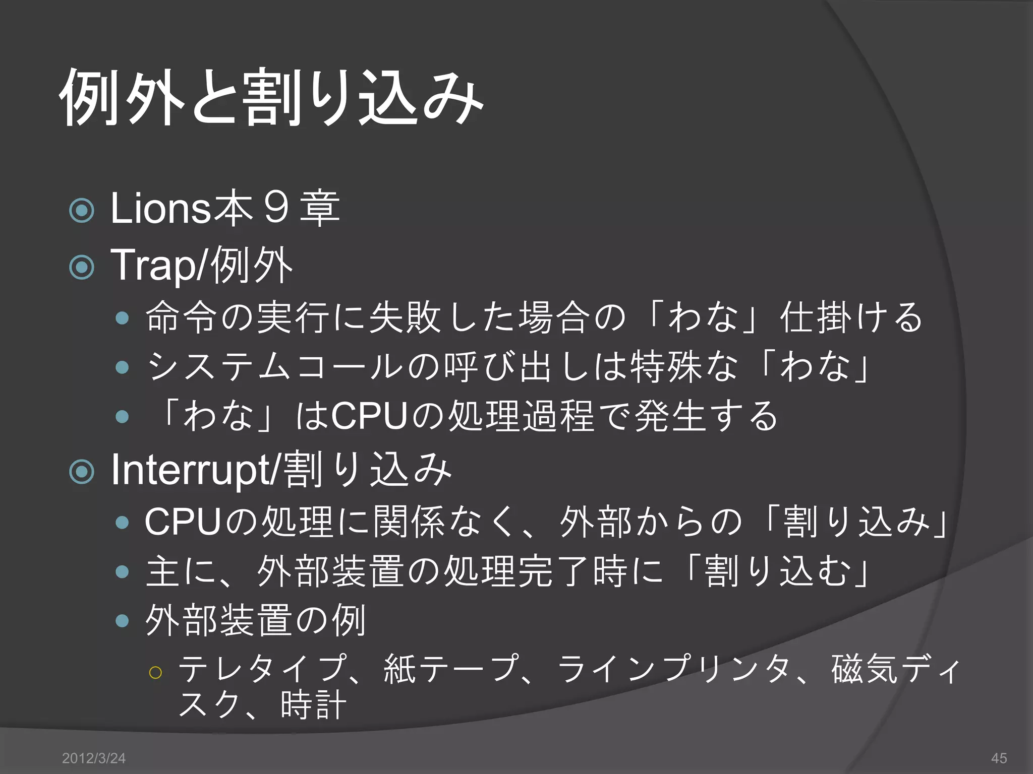 例外と割り込み  Lions本９章  Trap/例外  命令の実行に失敗した場合の「わな」仕掛ける  システムコールの呼び出しは特殊な「わな」  「わな」はCPUの処理過程で発生する  Interrupt/割り込み  CPUの処理に関係なく、外部からの「割り込み」  主に、外部装置の処理完了時に「割り込む」  外部装置の例 ○ テレタイプ、紙テープ、ラインプリンタ、磁気ディ スク、時計 2012/3/24 45 
