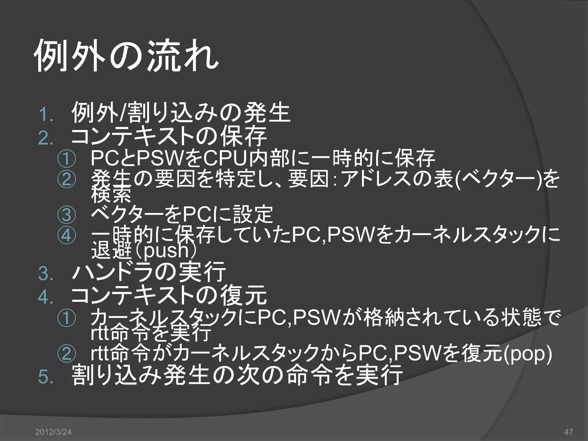 例外の流れ 1. 例外/割り込みの発生 2. コンテキストの保存 ① PCとPSWをCPU内部に一時的に保存 ② 発生の要因を特定し、要因：アドレスの表(ベクター)を 検索 ③ ベクターをPCに設定 ④ 一時的に保存していたPC,PSWをカーネルスタックに 退避（push） 3. ハンドラの実行 4. コンテキストの復元 ① カーネルスタックにPC,PSWが格納されている状態で rtt命令を実行 ② rtt命令がカーネルスタックからPC,PSWを復元(pop) 5. 割り込み発生の次の命令を実行 2012/3/24 47 