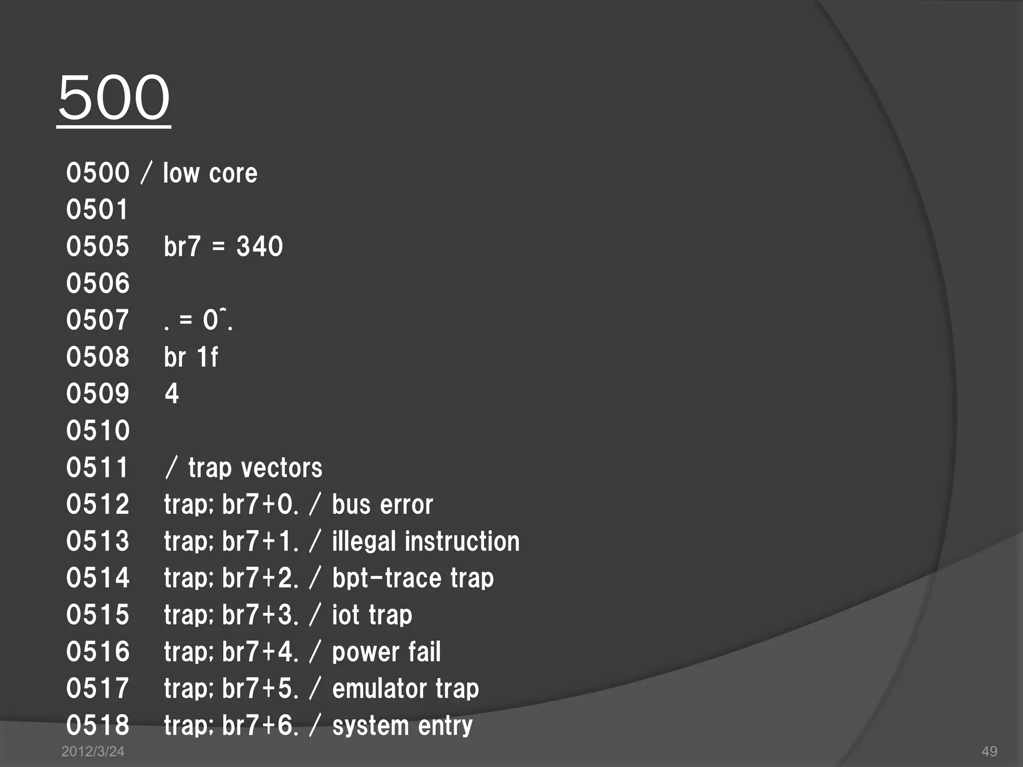500 0500 / low core 0501 0505 br7 = 340 0506 0507 . = 0^. 0508 br 1f 0509 4 0510 0511 / trap vectors 0512 trap; br7+0. / bus error 0513 trap; br7+1. / illegal instruction 0514 trap; br7+2. / bpt-trace trap 0515 trap; br7+3. / iot trap 0516 trap; br7+4. / power fail 0517 trap; br7+5. / emulator trap 0518 trap; br7+6. / system entry 2012/3/24 49 