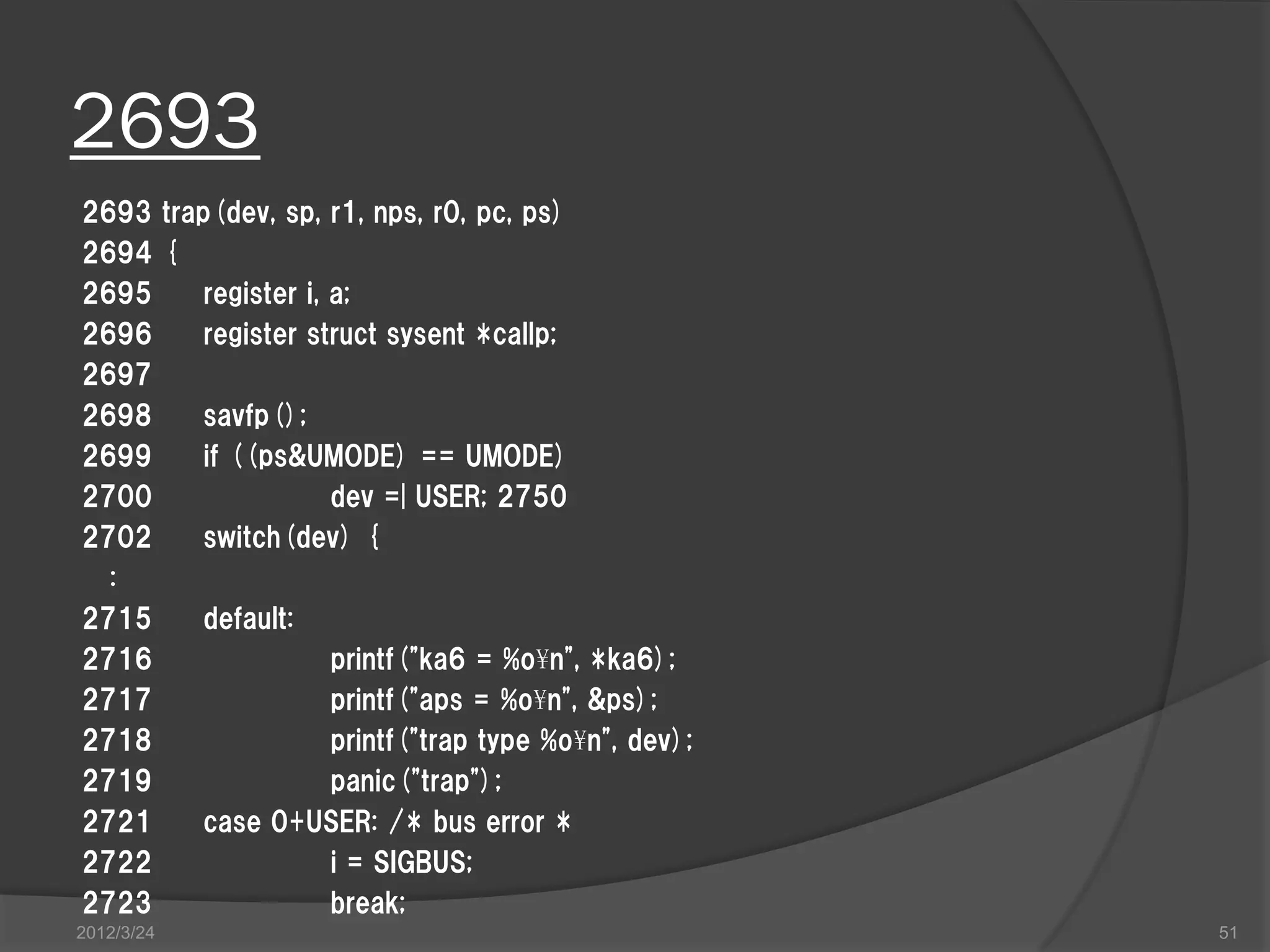 2693 2693 trap(dev, sp, r1, nps, r0, pc, ps) 2694 { 2695 register i, a; 2696 register struct sysent *callp; 2697 2698 savfp(); 2699 if ((ps&UMODE) == UMODE) 2700 dev =| USER; 2750 2702 switch(dev) { : 2715 default: 2716 printf("ka6 = %o¥n", *ka6); 2717 printf("aps = %o¥n", &ps); 2718 printf("trap type %o¥n", dev); 2719 panic("trap"); 2721 case 0+USER: /* bus error * 2722 i = SIGBUS; 2723 break; 2012/3/24 51 