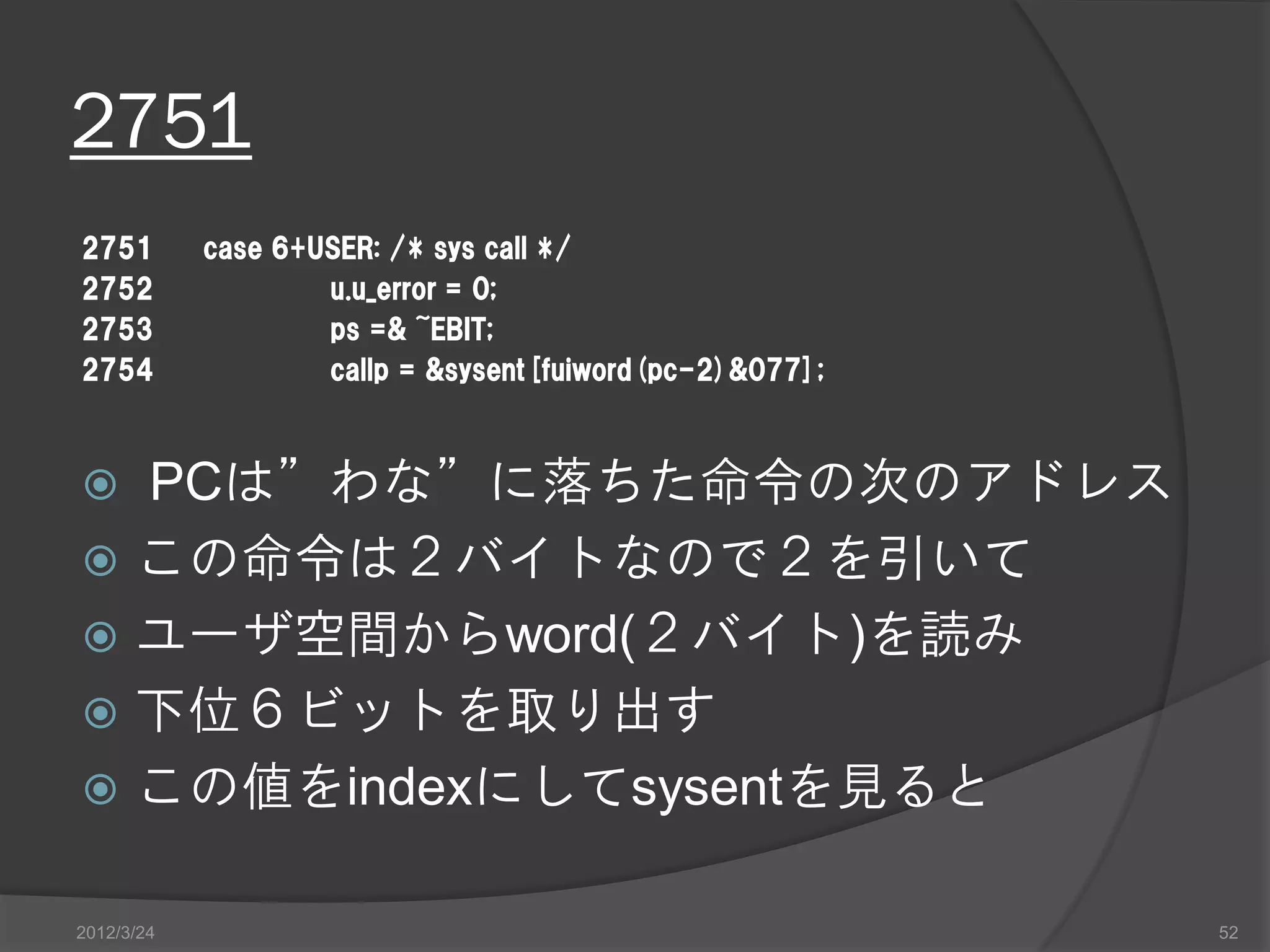2751 2751 case 6+USER: /* sys call */ 2752 u.u_error = 0; 2753 ps =& ~EBIT; 2754 callp = &sysent[fuiword(pc-2)&077];  PCは”わな”に落ちた命令の次のアドレス  この命令は２バイトなので２を引いて  ユーザ空間からword(２バイト)を読み  下位６ビットを取り出す  この値をindexにしてsysentを見ると 2012/3/24 52 