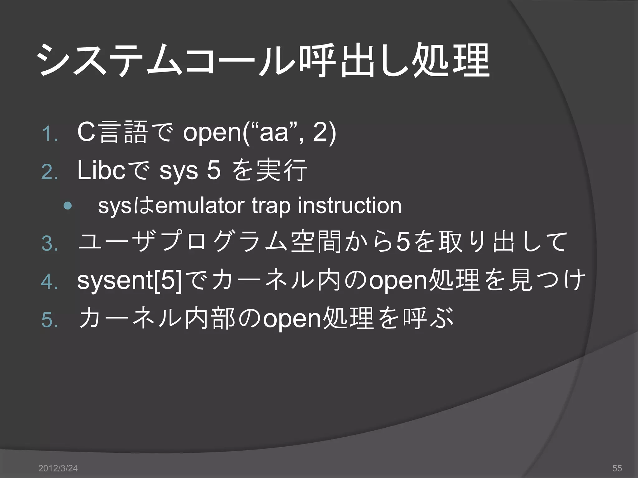 システムコール呼出し処理 1. C言語で open(“aa”, 2) 2. Libcで sys 5 を実行  sysはemulator trap instruction 3. ユーザプログラム空間から5を取り出して 4. sysent[5]でカーネル内のopen処理を見つけ 5. カーネル内部のopen処理を呼ぶ 2012/3/24 55 