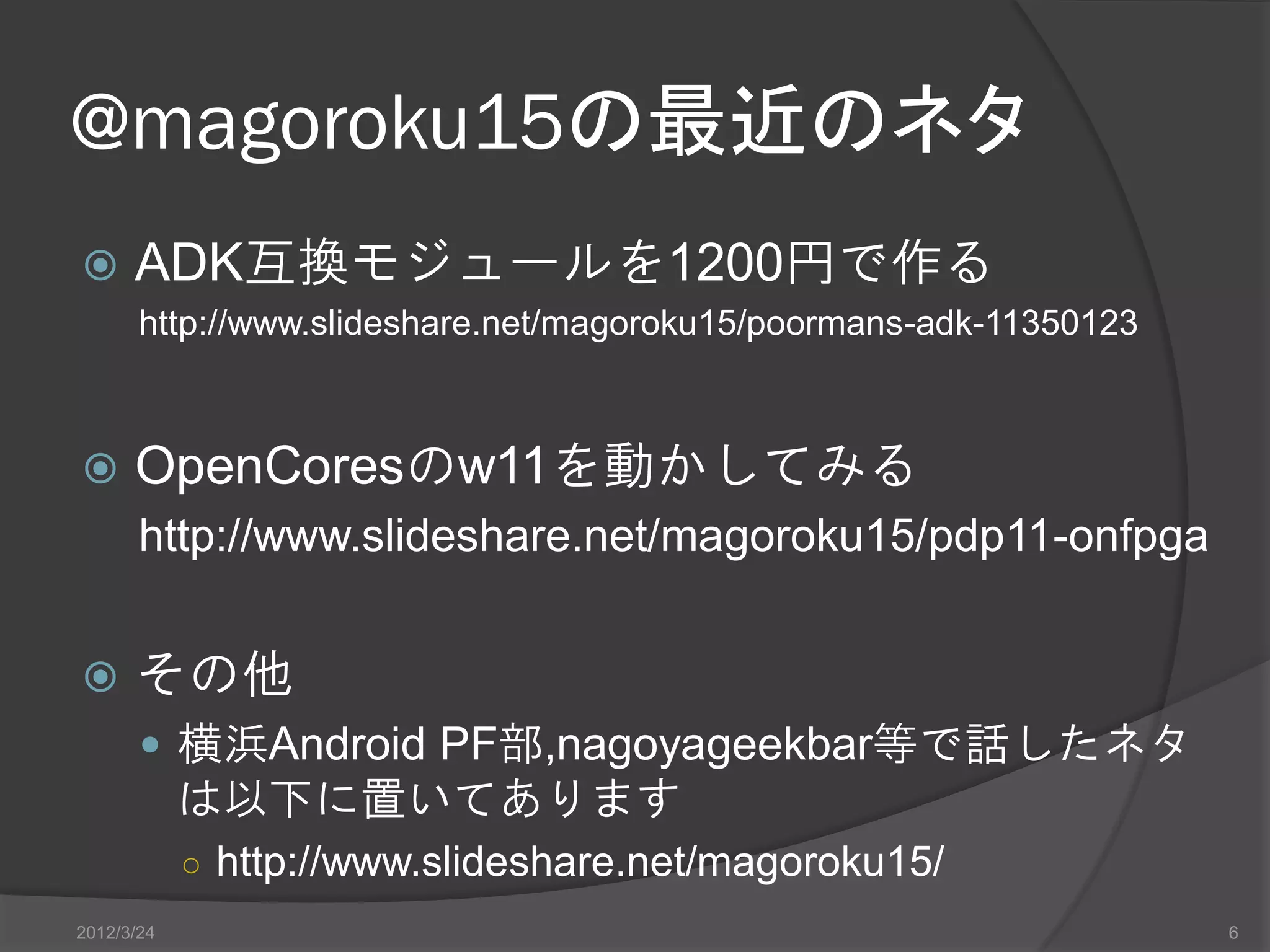 @magoroku15の最近のネタ  ADK互換モジュールを1200円で作る http://www.slideshare.net/magoroku15/poormans-adk-11350123  OpenCoresのw11を動かしてみる http://www.slideshare.net/magoroku15/pdp11-onfpga  その他  横浜Android PF部,nagoyageekbar等で話したネタ は以下に置いてあります ○ http://www.slideshare.net/magoroku15/ 2012/3/24 6 