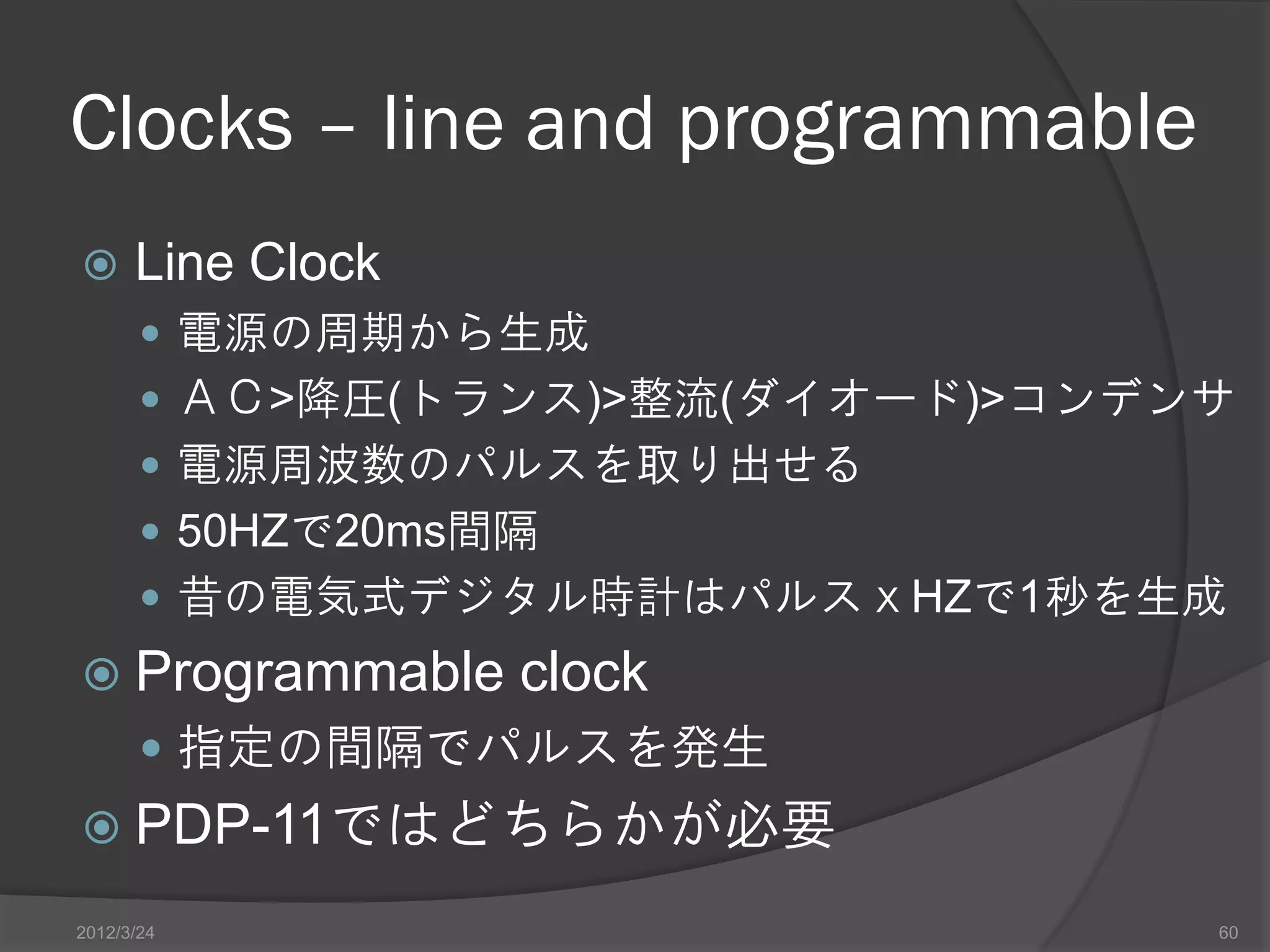 Clocks – line and programmable  Line Clock  電源の周期から生成  ＡＣ>降圧(トランス)>整流(ダイオード)>コンデンサ  電源周波数のパルスを取り出せる  50HZで20ms間隔  昔の電気式デジタル時計はパルスｘHZで1秒を生成  Programmable clock  指定の間隔でパルスを発生  PDP-11ではどちらかが必要 2012/3/24 60 