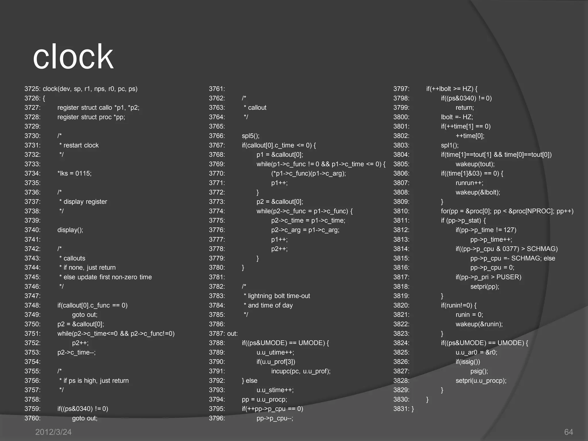 clock 3725: clock(dev, sp, r1, nps, r0, pc, ps) 3761: 3797: if(++lbolt >= HZ) { 3726: { 3762: /* 3798: if((ps&0340) != 0) 3727: register struct callo *p1, *p2; 3763: * callout 3799: return; 3728: register struct proc *pp; 3764: */ 3800: lbolt =- HZ; 3729: 3765: 3801: if(++time[1] == 0) 3730: /* 3766: spl5(); 3802: ++time[0]; 3731: * restart clock 3767: if(callout[0].c_time <= 0) { 3803: spl1(); 3732: */ 3768: p1 = &callout[0]; 3804: if(time[1]==tout[1] && time[0]==tout[0]) 3733: 3769: while(p1->c_func != 0 && p1->c_time <= 0) { 3805: wakeup(tout); 3734: *lks = 0115; 3770: (*p1->c_func)(p1->c_arg); 3806: if((time[1]&03) == 0) { 3735: 3771: p1++; 3807: runrun++; 3736: /* 3772: } 3808: wakeup(&lbolt); 3737: * display register 3773: p2 = &callout[0]; 3809: } 3738: */ 3774: while(p2->c_func = p1->c_func) { 3810: for(pp = &proc[0]; pp < &proc[NPROC]; pp++) 3739: 3775: p2->c_time = p1->c_time; 3811: if (pp->p_stat) { 3740: display(); 3776: p2->c_arg = p1->c_arg; 3812: if(pp->p_time != 127) 3741: 3777: p1++; 3813: pp->p_time++; 3742: /* 3778: p2++; 3814: if((pp->p_cpu & 0377) > SCHMAG) 3743: * callouts 3779: } 3815: pp->p_cpu =- SCHMAG; else 3744: * if none, just return 3780: } 3816: pp->p_cpu = 0; 3745: * else update first non-zero time 3781: 3817: if(pp->p_pri > PUSER) 3746: */ 3782: /* 3818: setpri(pp); 3747: 3783: * lightning bolt time-out 3819: } 3748: if(callout[0].c_func == 0) 3784: * and time of day 3820: if(runin!=0) { 3749: goto out; 3785: */ 3821: runin = 0; 3750: p2 = &callout[0]; 3786: 3822: wakeup(&runin); 3751: while(p2->c_time<=0 && p2->c_func!=0) 3787: out: 3823: } 3752: p2++; 3788: if((ps&UMODE) == UMODE) { 3824: if((ps&UMODE) == UMODE) { 3753: p2->c_time--; 3789: u.u_utime++; 3825: u.u_ar0 = &r0; 3754: 3790: if(u.u_prof[3]) 3826: if(issig()) 3755: /* 3791: incupc(pc, u.u_prof); 3827: psig(); 3756: * if ps is high, just return 3792: } else 3828: setpri(u.u_procp); 3757: */ 3793: u.u_stime++; 3829: } 3758: 3794: pp = u.u_procp; 3830: } 3759: if((ps&0340) != 0) 3795: if(++pp->p_cpu == 0) 3831: } 3760: goto out; 3796: pp->p_cpu--; 2012/3/24 64 