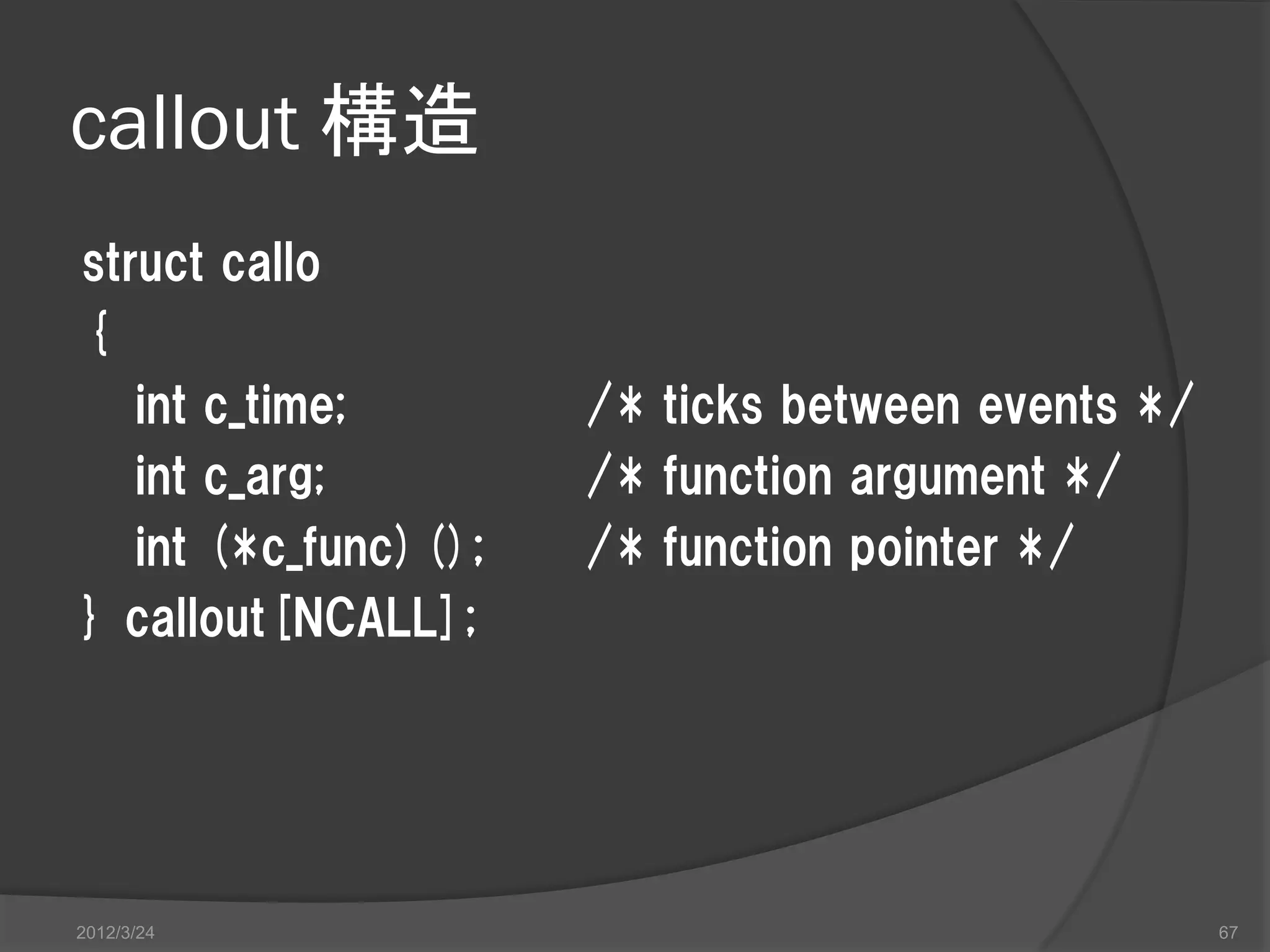 callout 構造 struct callo { int c_time; /* ticks between events */ int c_arg; /* function argument */ int (*c_func)(); /* function pointer */ } callout[NCALL]; 2012/3/24 67 
