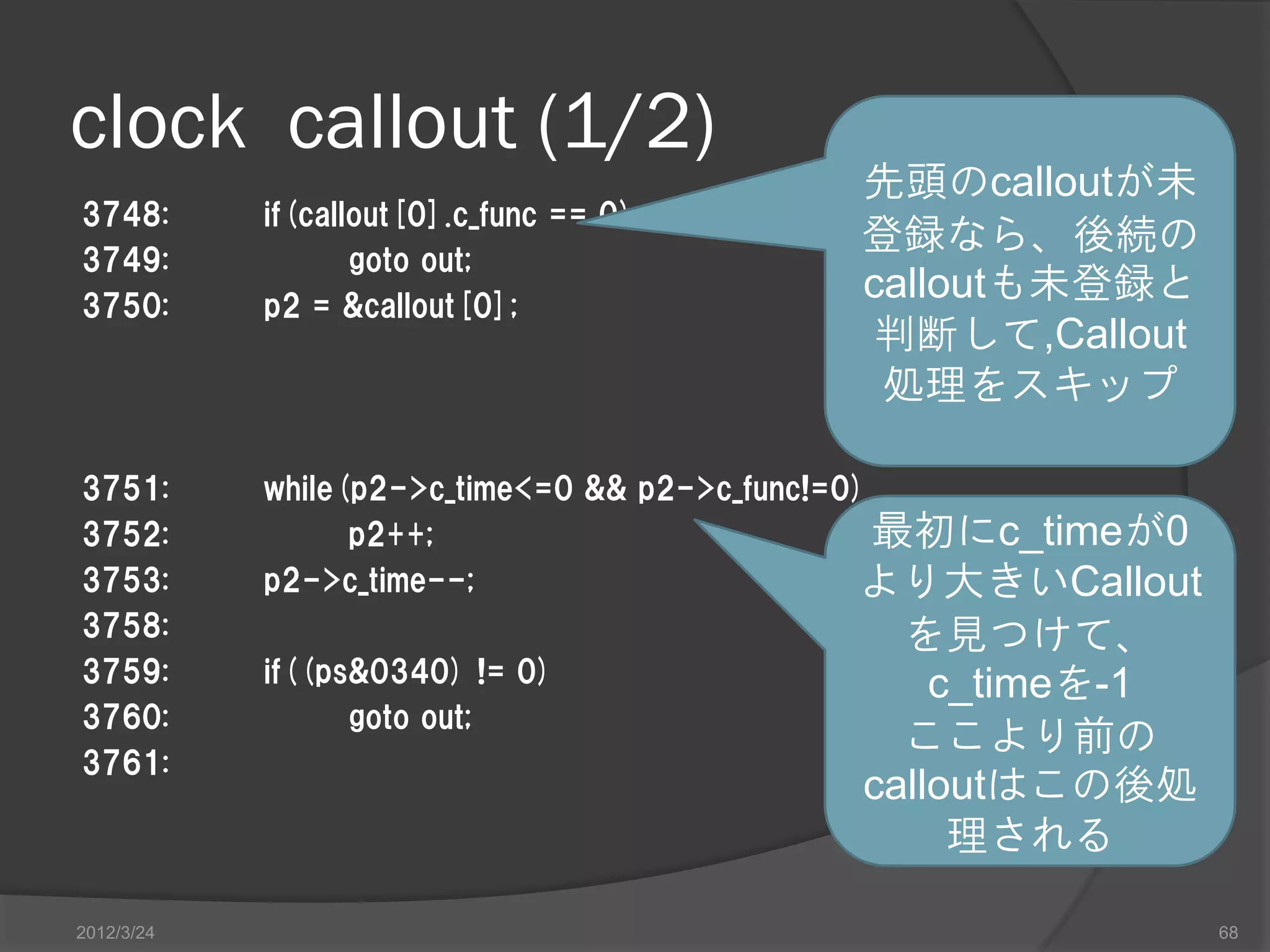 clock callout (1/2) 先頭のcalloutが未 3748: if(callout[0].c_func == 0) 登録なら、後続の 3749: goto out; 3750: p2 = &callout[0]; calloutも未登録と 判断して,Callout 処理をスキップ 3751: while(p2->c_time<=0 && p2->c_func!=0) 3752: p2++; 最初にc_timeが0 3753: p2->c_time--; より大きいCallout 3758: を見つけて、 3759: if((ps&0340) != 0) c_timeを-1 3760: goto out; ここより前の 3761: calloutはこの後処 理される 2012/3/24 68 