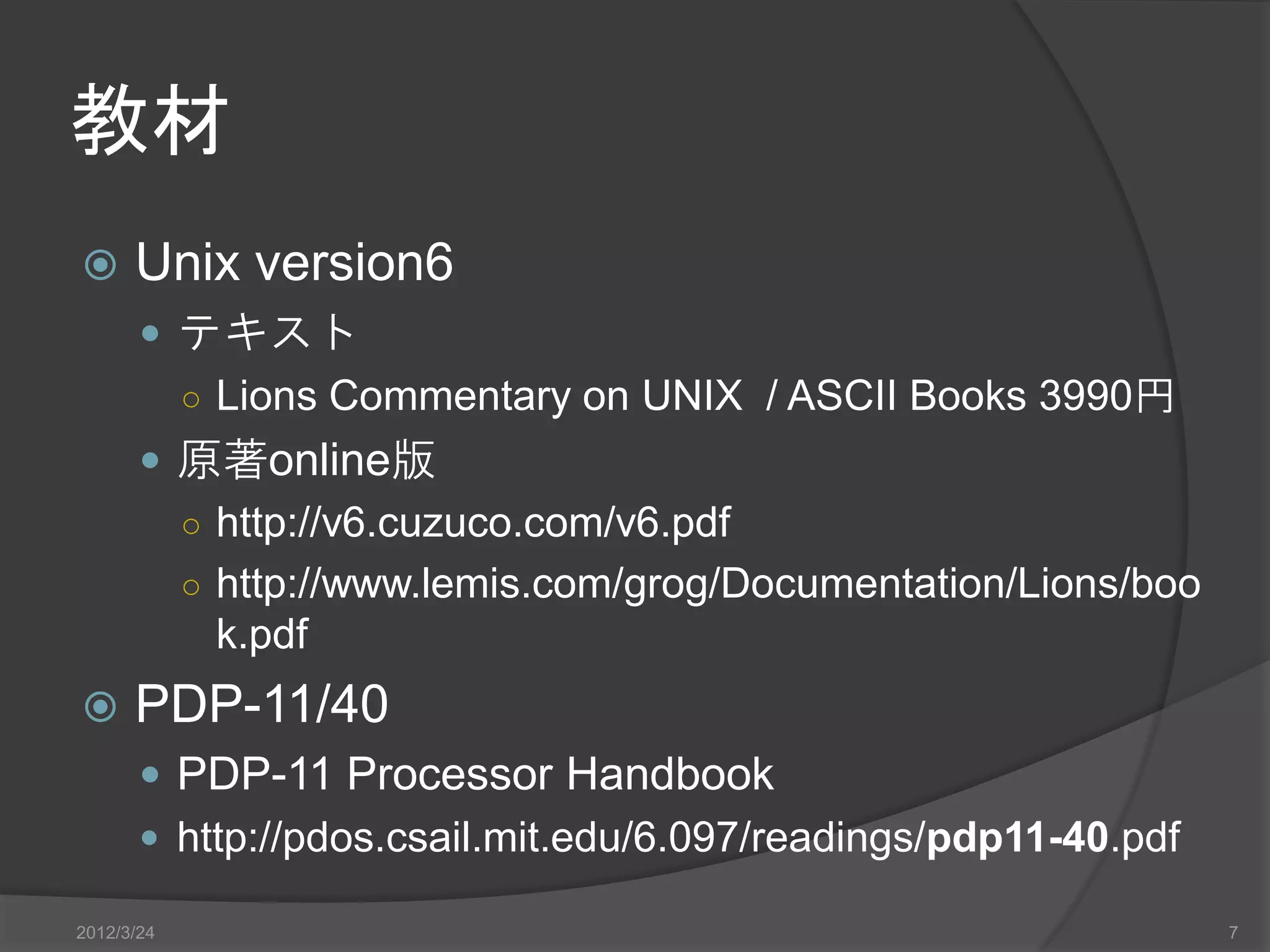 教材  Unix version6  テキスト ○ Lions Commentary on UNIX / ASCII Books 3990円  原著online版 ○ http://v6.cuzuco.com/v6.pdf ○ http://www.lemis.com/grog/Documentation/Lions/boo k.pdf  PDP-11/40  PDP-11 Processor Handbook  http://pdos.csail.mit.edu/6.097/readings/pdp11-40.pdf 2012/3/24 7 