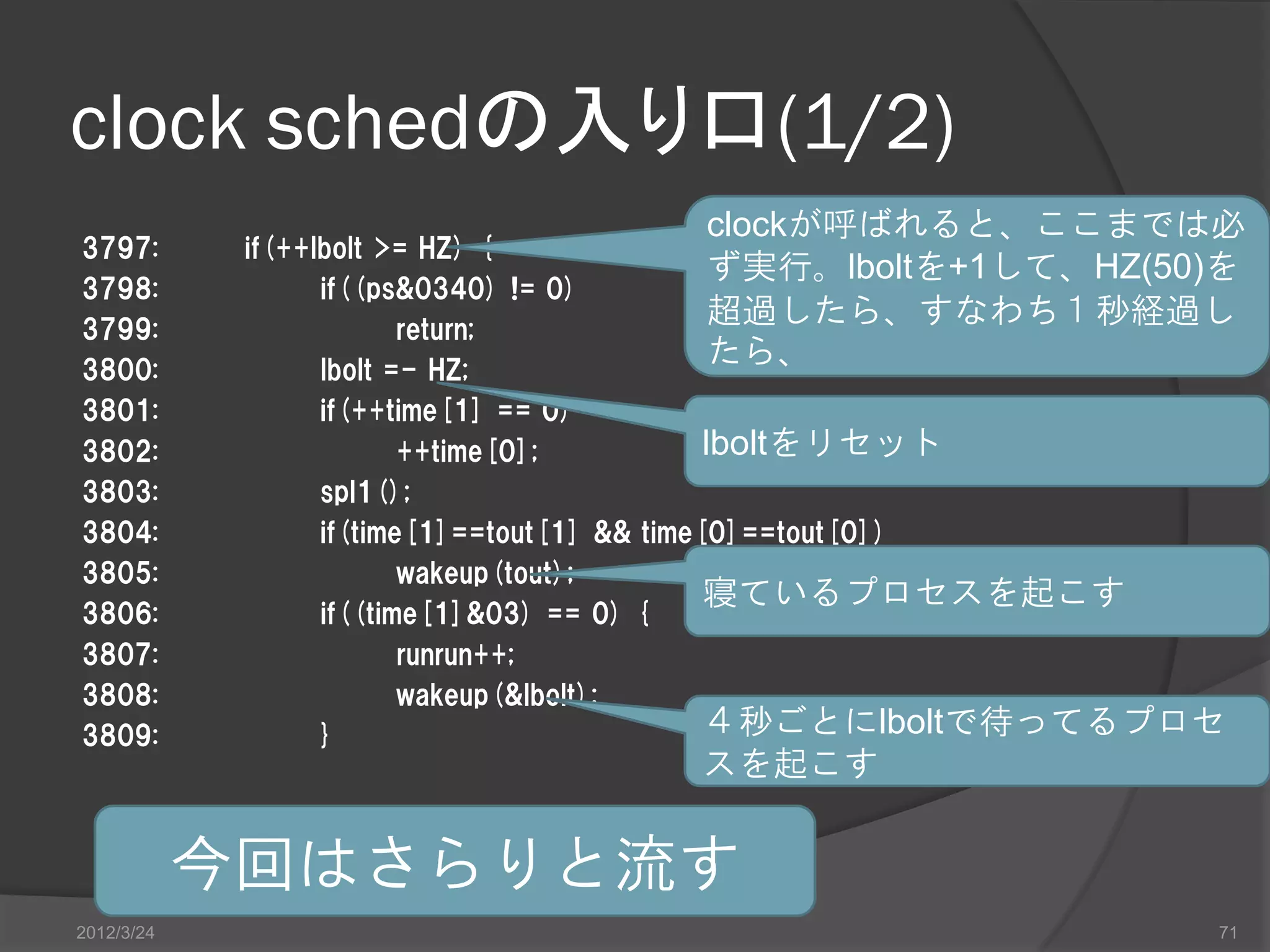 clock schedの入り口(1/2) clockが呼ばれると、ここまでは必 3797: if(++lbolt >= HZ) { ず実行。lboltを+1して、HZ(50)を 3798: if((ps&0340) != 0) 3799: return; 超過したら、すなわち１秒経過し 3800: lbolt =- HZ; たら、 3801: if(++time[1] == 0) 3802: ++time[0]; lboltをリセット 3803: spl1(); 3804: if(time[1]==tout[1] && time[0]==tout[0]) 3805: wakeup(tout); 寝ているプロセスを起こす 3806: if((time[1]&03) == 0) { 3807: runrun++; 3808: wakeup(&lbolt); 3809: } ４秒ごとにlboltで待ってるプロセ スを起こす 今回はさらりと流す 2012/3/24 71 