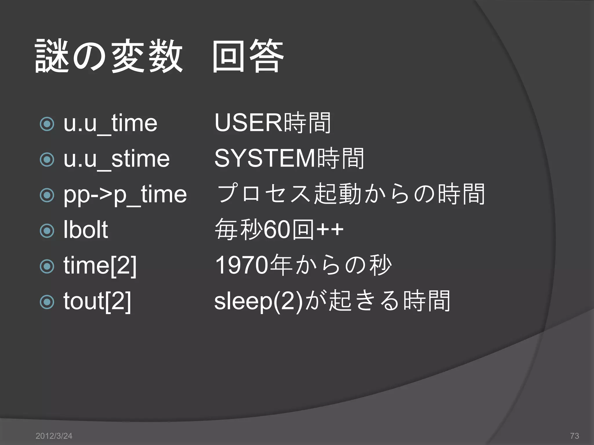 謎の変数 回答  u.u_time USER時間  u.u_stime SYSTEM時間  pp->p_time プロセス起動からの時間  lbolt 毎秒60回++  time[2] 1970年からの秒  tout[2] sleep(2)が起きる時間 2012/3/24 73 