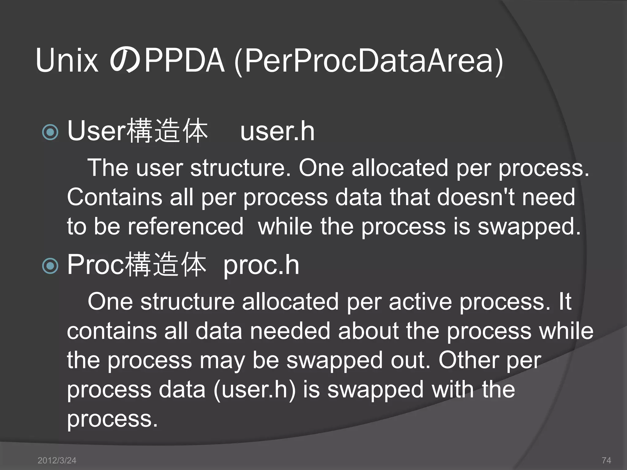 Unix のPPDA (PerProcDataArea)  User構造体 user.h The user structure. One allocated per process. Contains all per process data that doesn't need to be referenced while the process is swapped.  Proc構造体 proc.h One structure allocated per active process. It contains all data needed about the process while the process may be swapped out. Other per process data (user.h) is swapped with the process. 2012/3/24 74 