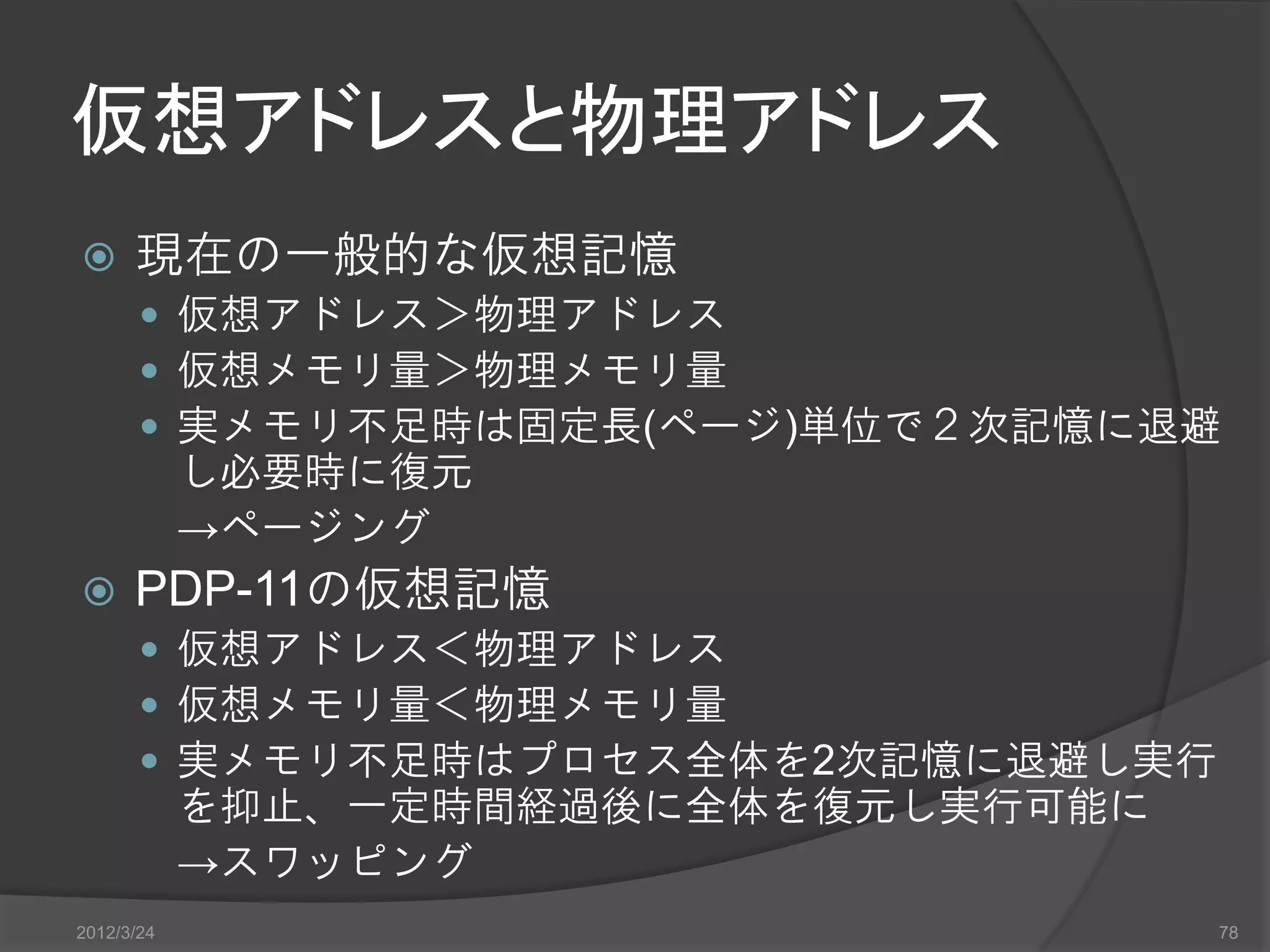 仮想アドレスと物理アドレス  現在の一般的な仮想記憶  仮想アドレス＞物理アドレス  仮想メモリ量＞物理メモリ量  実メモリ不足時は固定長(ページ)単位で２次記憶に退避 し必要時に復元 →ページング  PDP-11の仮想記憶  仮想アドレス＜物理アドレス  仮想メモリ量＜物理メモリ量  実メモリ不足時はプロセス全体を2次記憶に退避し実行 を抑止、一定時間経過後に全体を復元し実行可能に →スワッピング 2012/3/24 78 