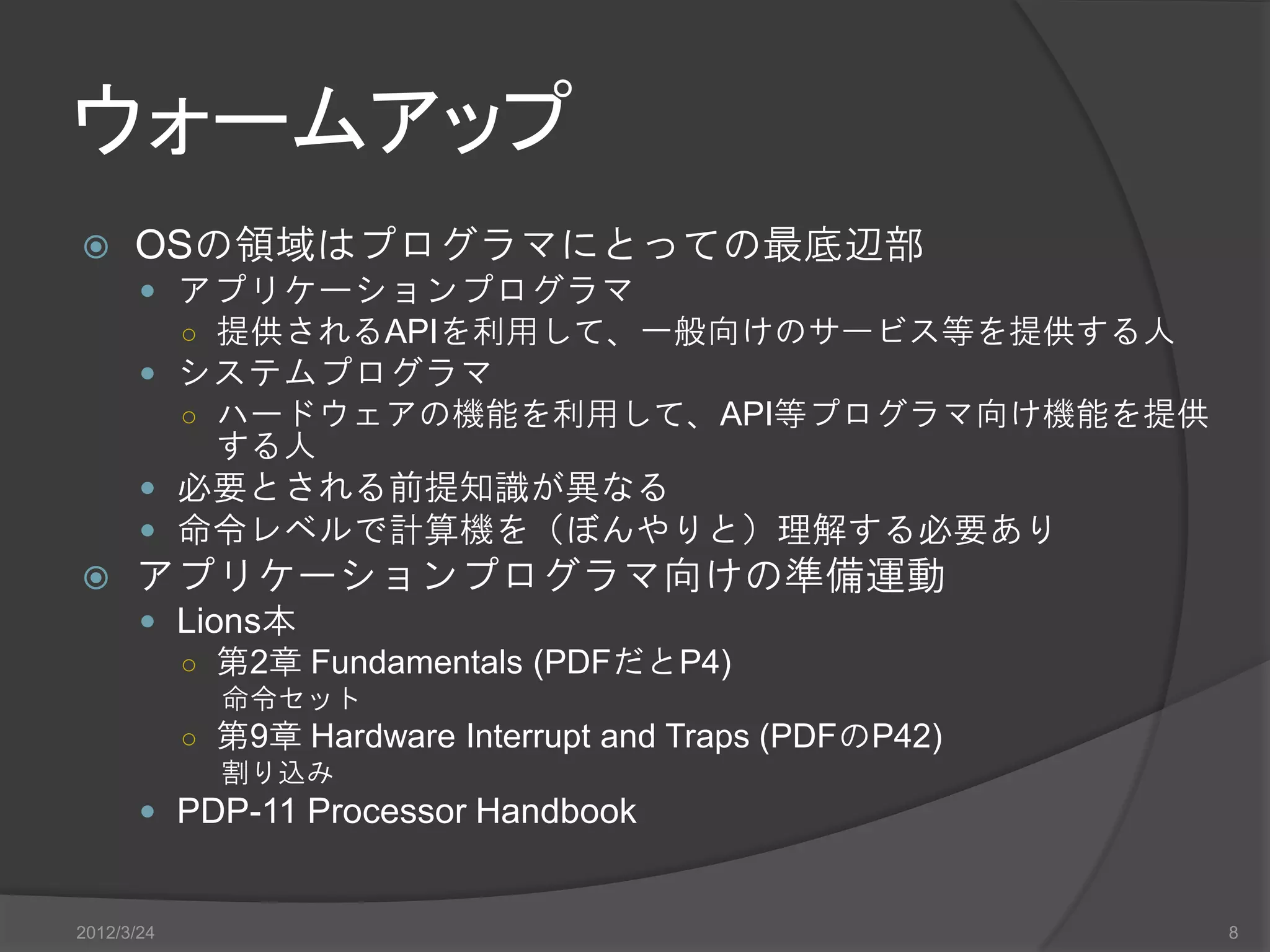 ウォームアップ  OSの領域はプログラマにとっての最底辺部  アプリケーションプログラマ ○ 提供されるAPIを利用して、一般向けのサービス等を提供する人  システムプログラマ ○ ハードウェアの機能を利用して、API等プログラマ向け機能を提供 する人  必要とされる前提知識が異なる  命令レベルで計算機を（ぼんやりと）理解する必要あり  アプリケーションプログラマ向けの準備運動  Lions本 ○ 第2章 Fundamentals (PDFだとP4) 命令セット ○ 第9章 Hardware Interrupt and Traps (PDFのP42) 割り込み  PDP-11 Processor Handbook 2012/3/24 8 