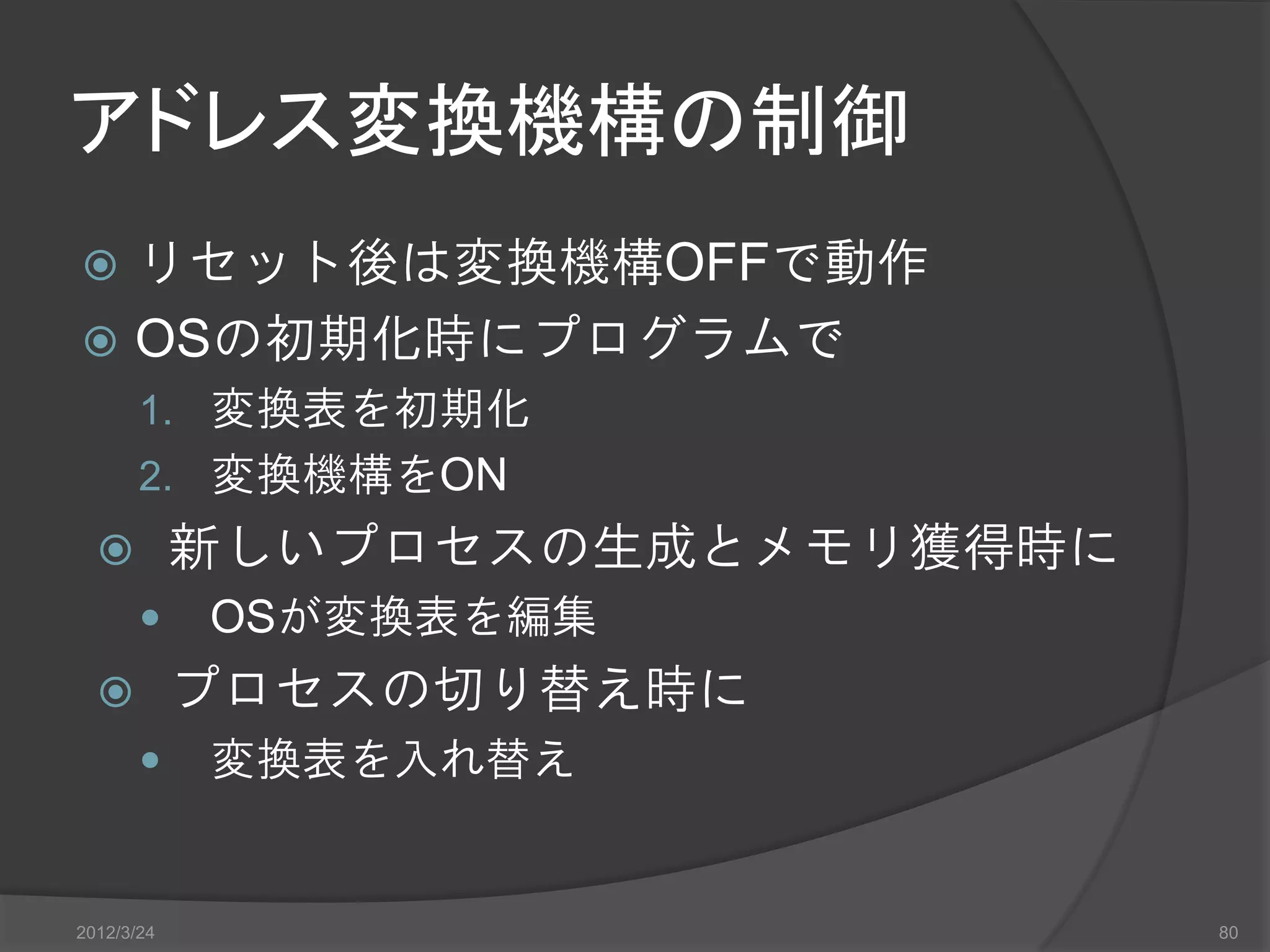 アドレス変換機構の制御  リセット後は変換機構OFFで動作  OSの初期化時にプログラムで 1. 変換表を初期化 2. 変換機構をON  新しいプロセスの生成とメモリ獲得時に  OSが変換表を編集  プロセスの切り替え時に  変換表を入れ替え 2012/3/24 80 
