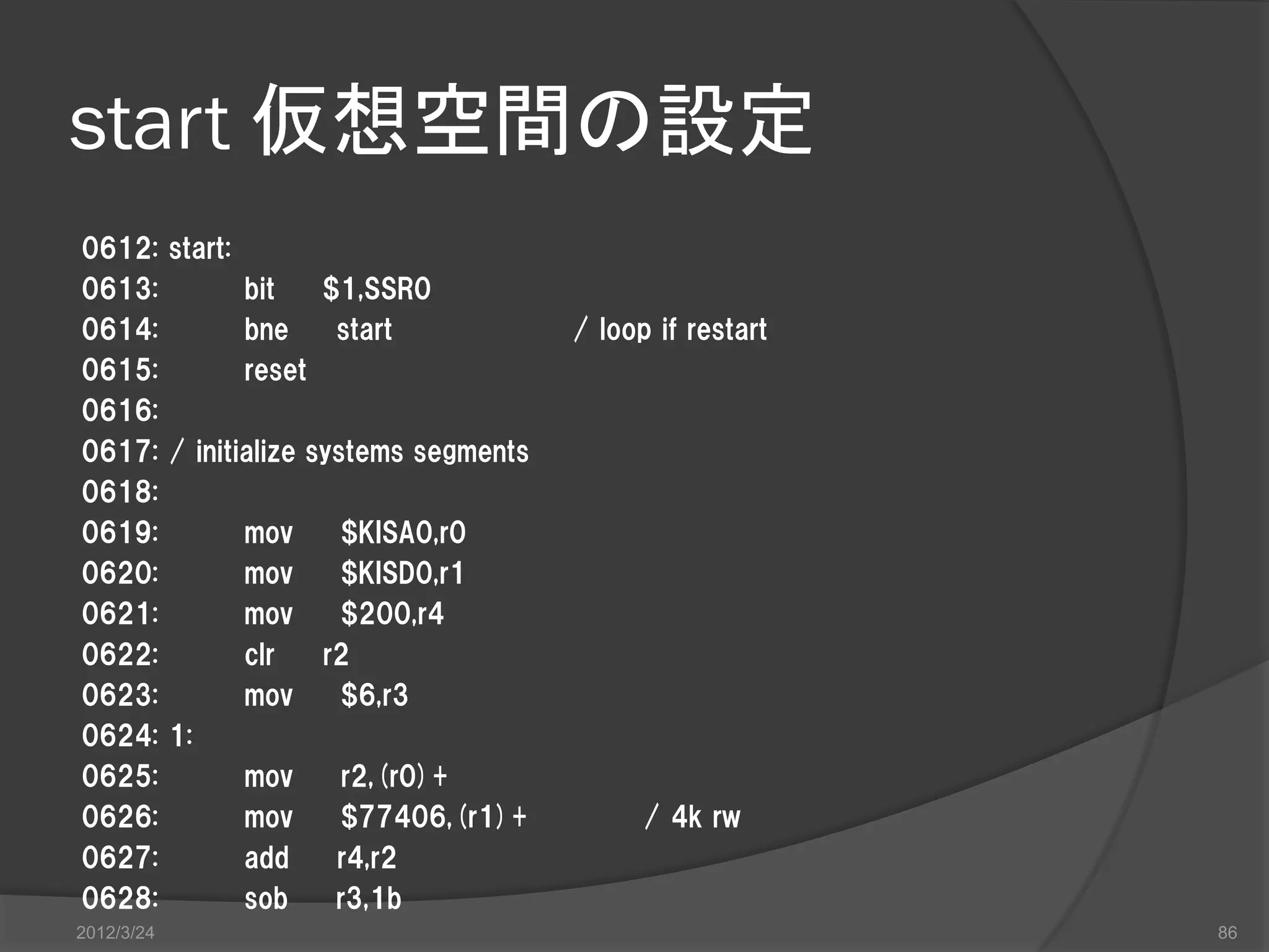 start 仮想空間の設定 0612: start: 0613: bit $1,SSR0 0614: bne start / loop if restart 0615: reset 0616: 0617: / initialize systems segments 0618: 0619: mov $KISA0,r0 0620: mov $KISD0,r1 0621: mov $200,r4 0622: clr r2 0623: mov $6,r3 0624: 1: 0625: mov r2,(r0)+ 0626: mov $77406,(r1)+ / 4k rw 0627: add r4,r2 0628: sob r3,1b 2012/3/24 86 