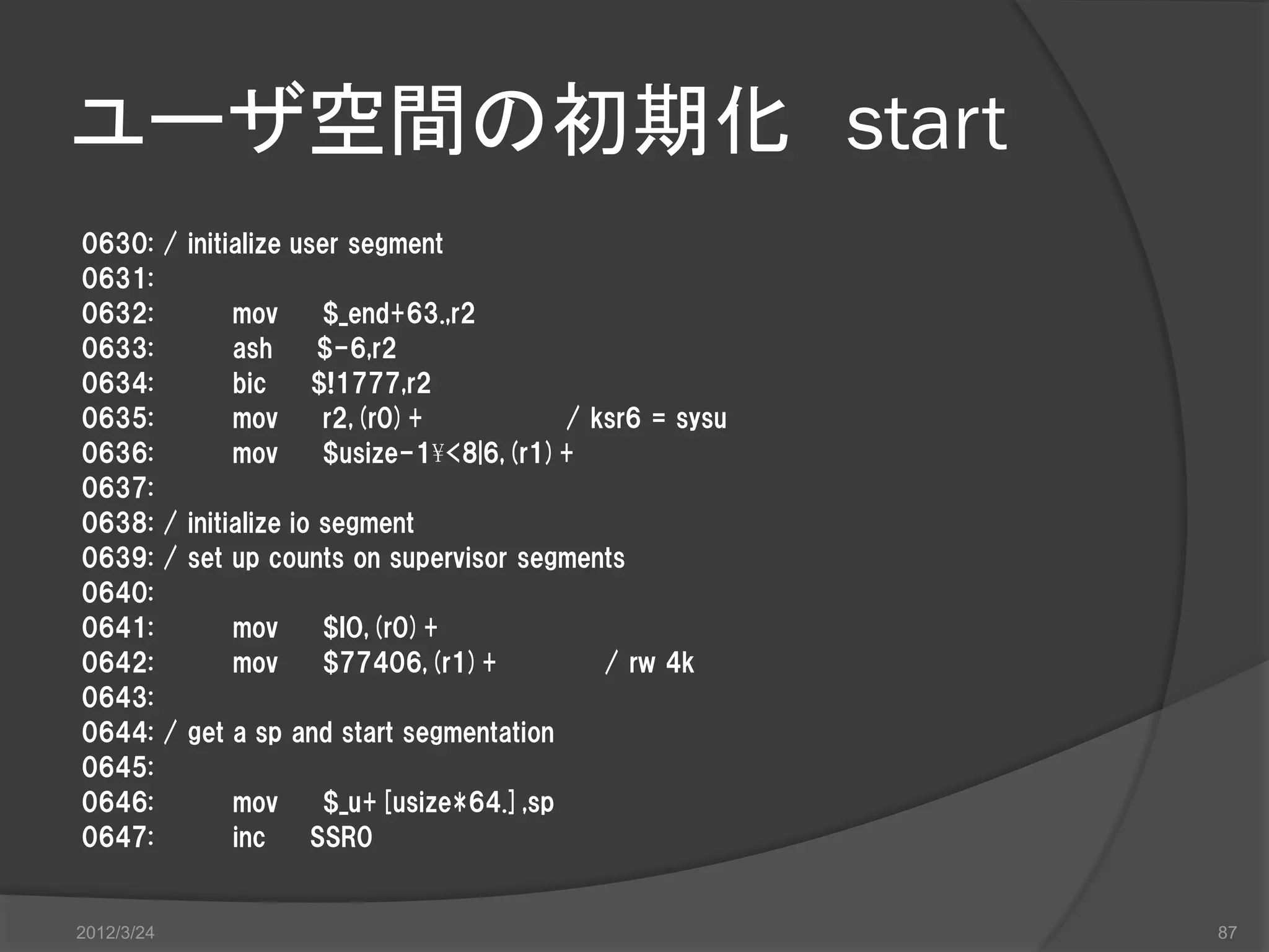 ユーザ空間の初期化 start 0630: / initialize user segment 0631: 0632: mov $_end+63.,r2 0633: ash $-6,r2 0634: bic $!1777,r2 0635: mov r2,(r0)+ / ksr6 = sysu 0636: mov $usize-1¥<8|6,(r1)+ 0637: 0638: / initialize io segment 0639: / set up counts on supervisor segments 0640: 0641: mov $IO,(r0)+ 0642: mov $77406,(r1)+ / rw 4k 0643: 0644: / get a sp and start segmentation 0645: 0646: mov $_u+[usize*64.],sp 0647: inc SSR0 2012/3/24 87 