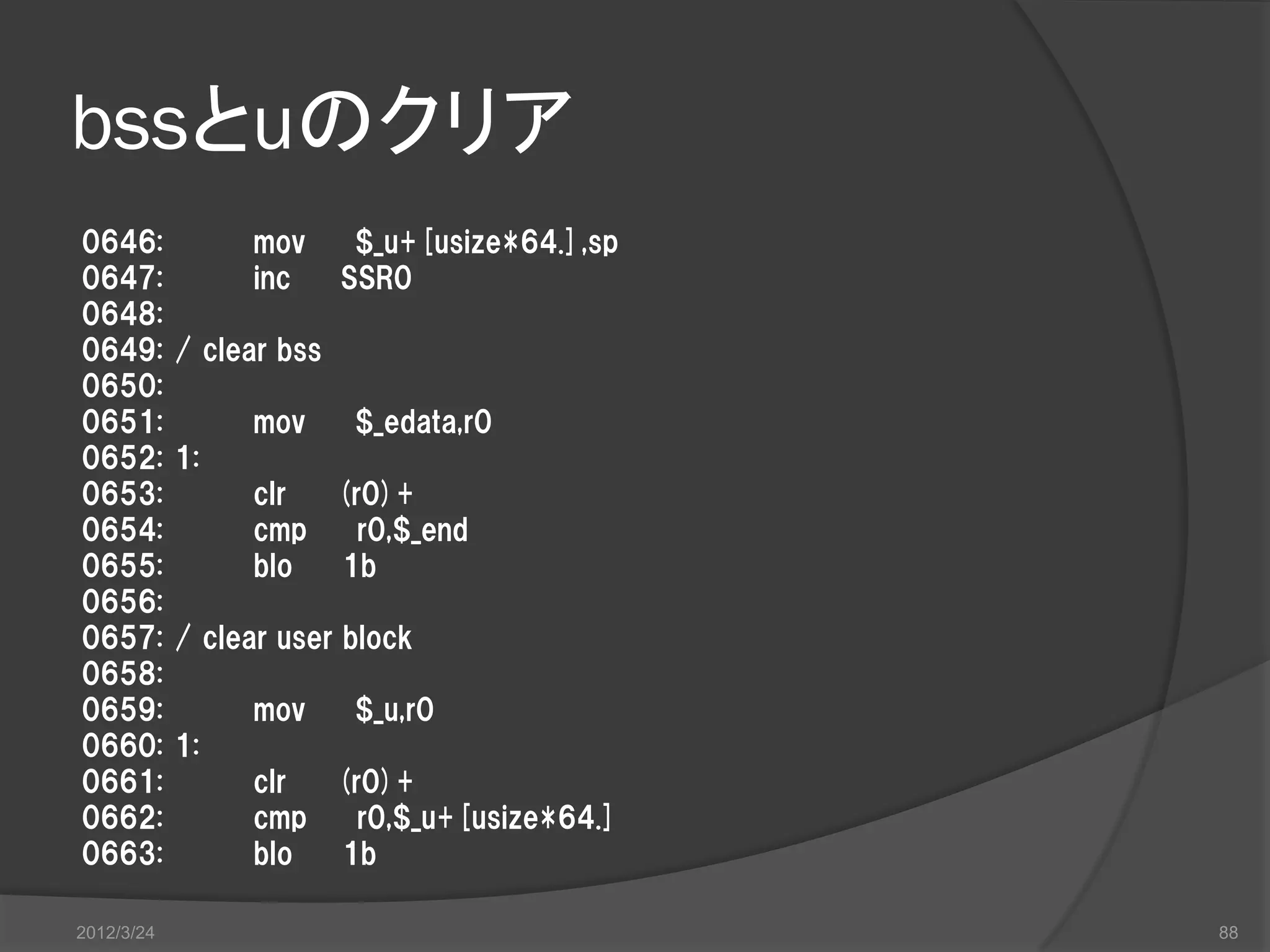 bssとuのクリア 0646: mov $_u+[usize*64.],sp 0647: inc SSR0 0648: 0649: / clear bss 0650: 0651: mov $_edata,r0 0652: 1: 0653: clr (r0)+ 0654: cmp r0,$_end 0655: blo 1b 0656: 0657: / clear user block 0658: 0659: mov $_u,r0 0660: 1: 0661: clr (r0)+ 0662: cmp r0,$_u+[usize*64.] 0663: blo 1b 2012/3/24 88 
