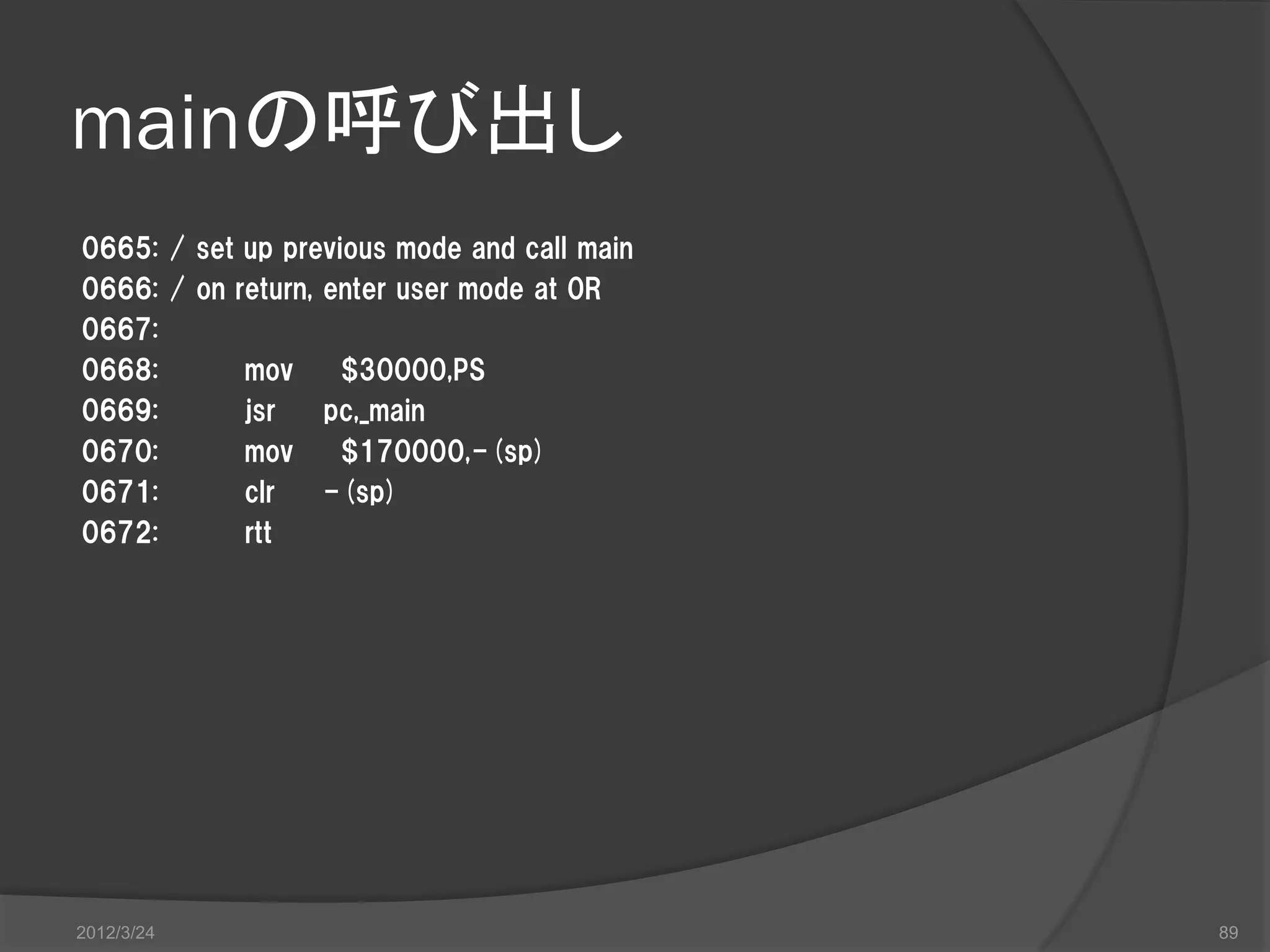mainの呼び出し 0665: / set up previous mode and call main 0666: / on return, enter user mode at 0R 0667: 0668: mov $30000,PS 0669: jsr pc,_main 0670: mov $170000,-(sp) 0671: clr -(sp) 0672: rtt 2012/3/24 89 