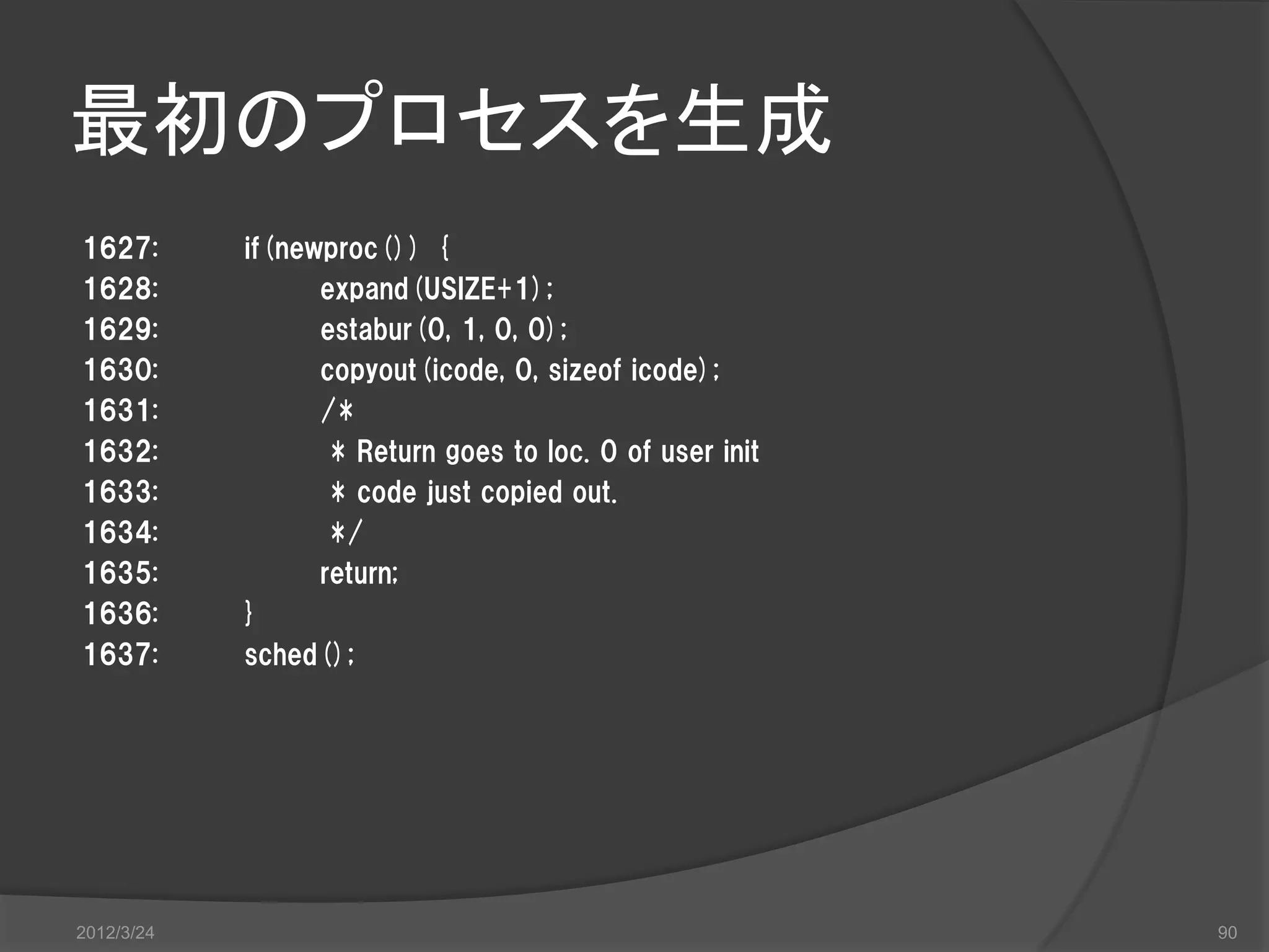 最初のプロセスを生成 1627: if(newproc()) { 1628: expand(USIZE+1); 1629: estabur(0, 1, 0, 0); 1630: copyout(icode, 0, sizeof icode); 1631: /* 1632: * Return goes to loc. 0 of user init 1633: * code just copied out. 1634: */ 1635: return; 1636: } 1637: sched(); 2012/3/24 90 