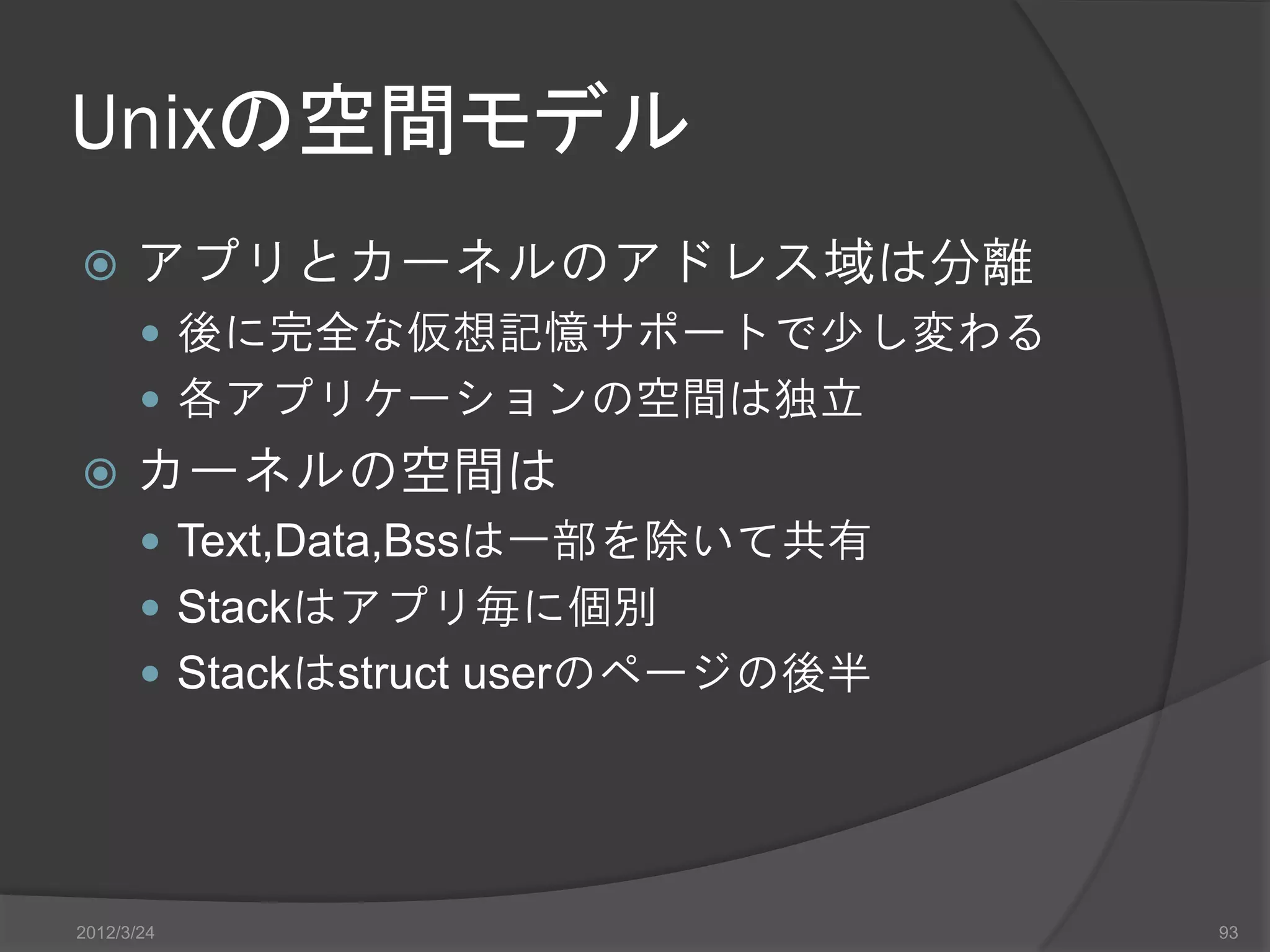 Unixの空間モデル  アプリとカーネルのアドレス域は分離  後に完全な仮想記憶サポートで少し変わる  各アプリケーションの空間は独立  カーネルの空間は  Text,Data,Bssは一部を除いて共有  Stackはアプリ毎に個別  Stackはstruct userのページの後半 2012/3/24 93 