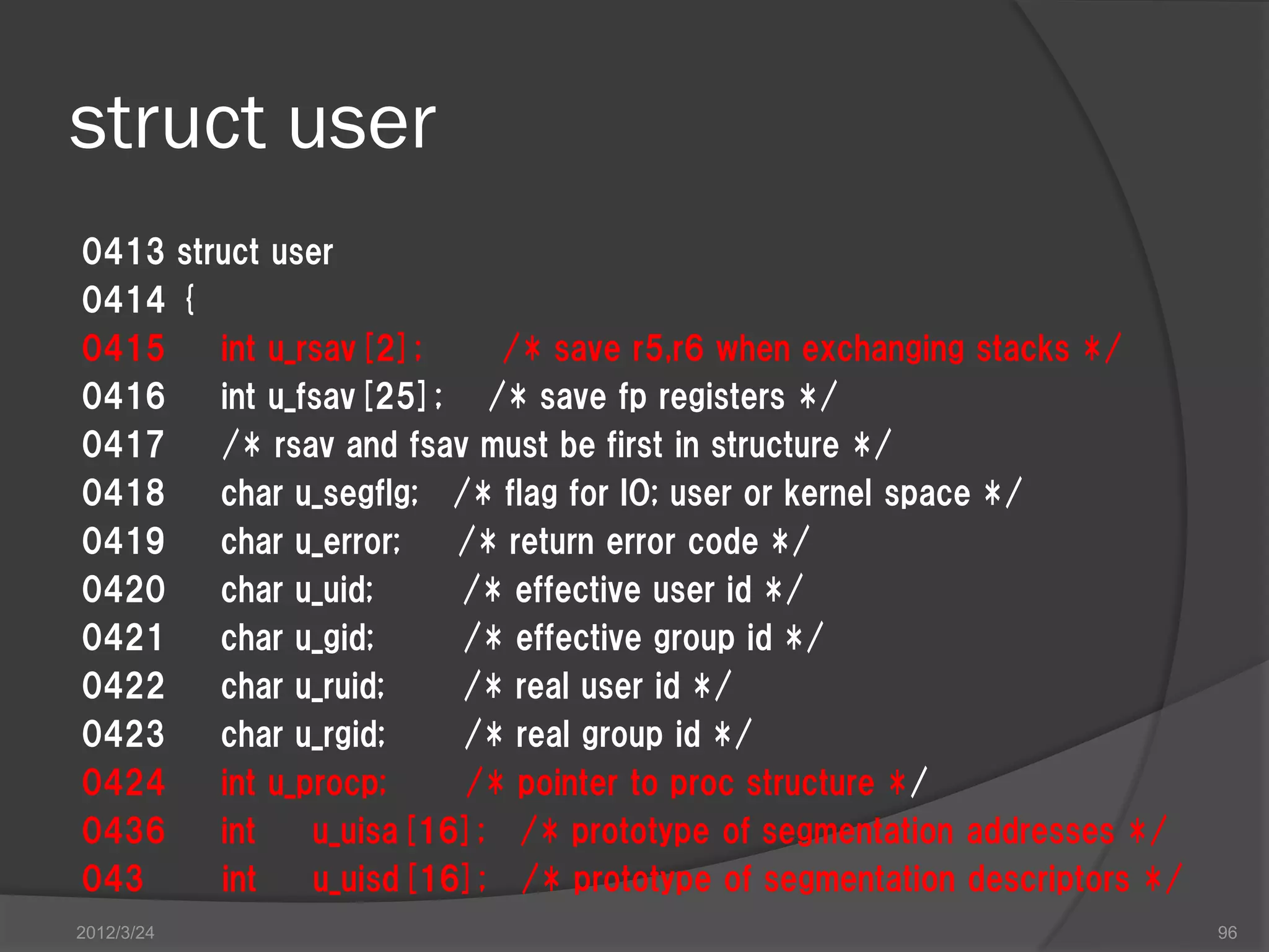 struct user 0413 struct user 0414 { 0415 int u_rsav[2]; /* save r5,r6 when exchanging stacks */ 0416 int u_fsav[25]; /* save fp registers */ 0417 /* rsav and fsav must be first in structure */ 0418 char u_segflg; /* flag for IO; user or kernel space */ 0419 char u_error; /* return error code */ 0420 char u_uid; /* effective user id */ 0421 char u_gid; /* effective group id */ 0422 char u_ruid; /* real user id */ 0423 char u_rgid; /* real group id */ 0424 int u_procp; /* pointer to proc structure */ 0436 int u_uisa[16]; /* prototype of segmentation addresses */ 043 int u_uisd[16]; /* prototype of segmentation descriptors */ 2012/3/24 96 