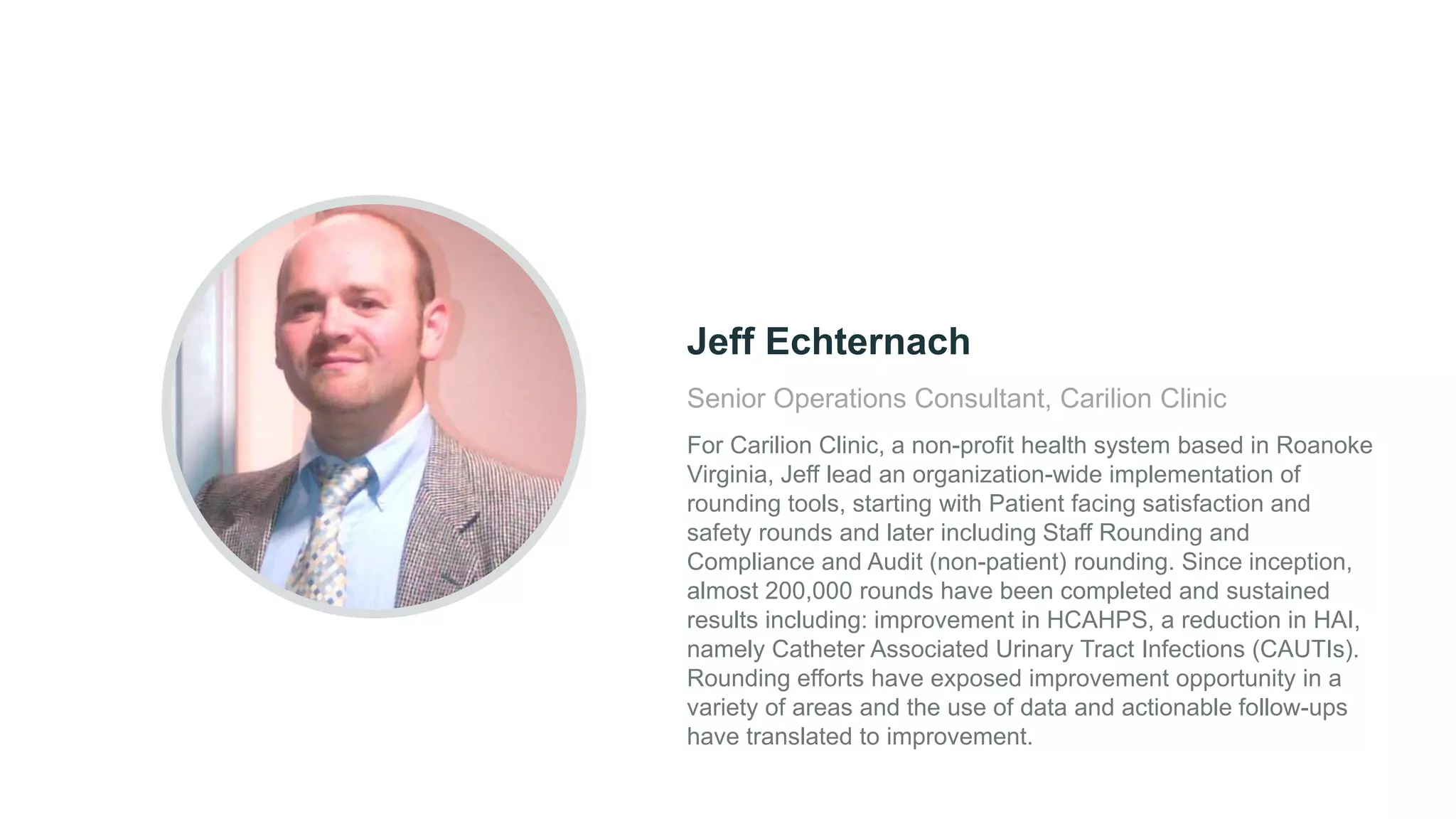 Senior Operations Consultant, Carilion Clinic
For Carilion Clinic, a non-profit health system based in Roanoke
Virginia, Jeff lead an organization-wide implementation of
rounding tools, starting with Patient facing satisfaction and
safety rounds and later including Staff Rounding and
Compliance and Audit (non-patient) rounding. Since inception,
almost 200,000 rounds have been completed and sustained
results including: improvement in HCAHPS, a reduction in HAI,
namely Catheter Associated Urinary Tract Infections (CAUTIs).
Rounding efforts have exposed improvement opportunity in a
variety of areas and the use of data and actionable follow-ups
have translated to improvement.
Jeff Echternach
 