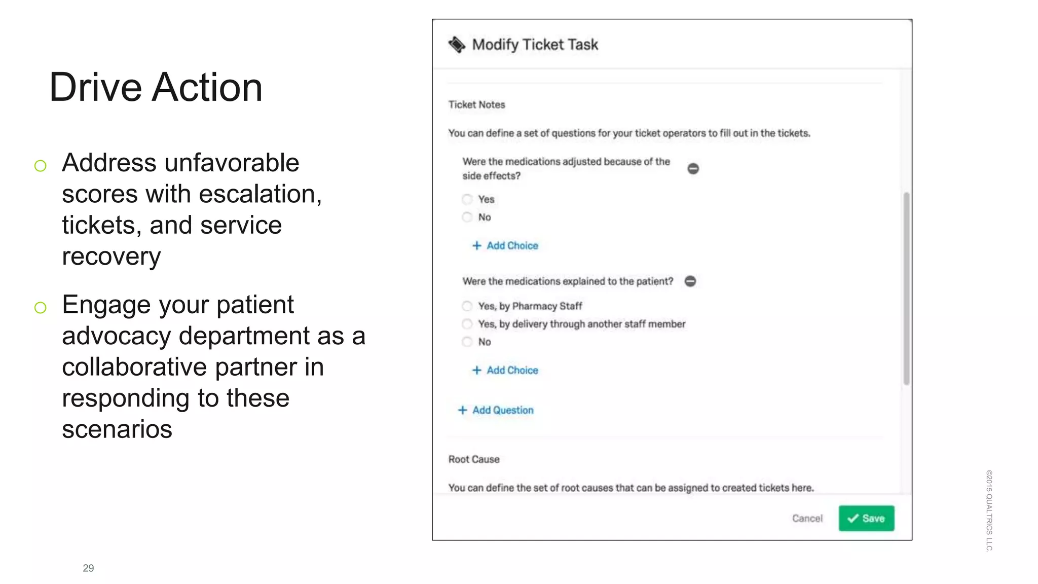29
©2015QUALTRICSLLC.
Drive Action
o Address unfavorable
scores with escalation,
tickets, and service
recovery
o Engage your patient
advocacy department as a
collaborative partner in
responding to these
scenarios
 