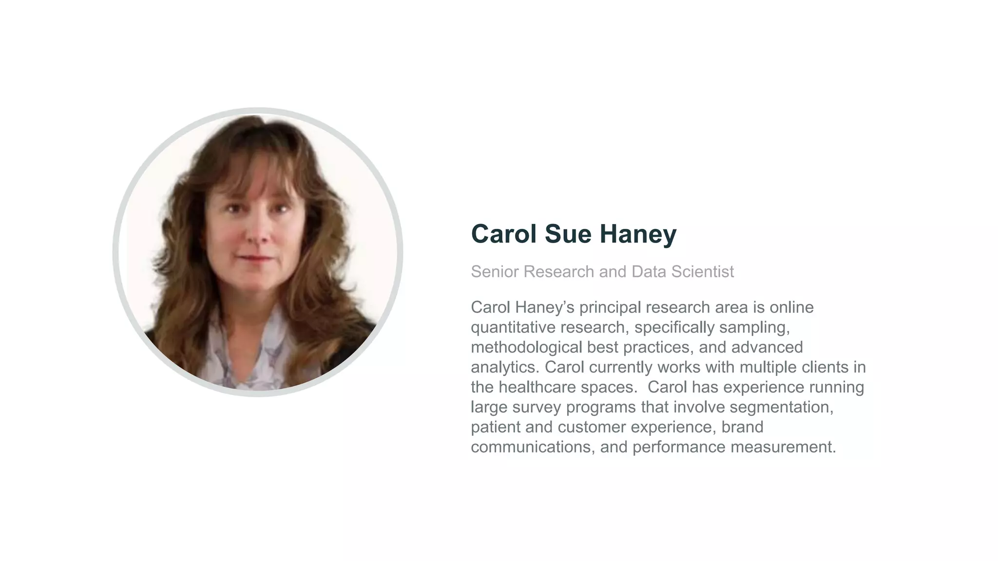 Senior Research and Data Scientist
Carol Haney’s principal research area is online
quantitative research, specifically sampling,
methodological best practices, and advanced
analytics. Carol currently works with multiple clients in
the healthcare spaces. Carol has experience running
large survey programs that involve segmentation,
patient and customer experience, brand
communications, and performance measurement.
Carol Sue Haney
 