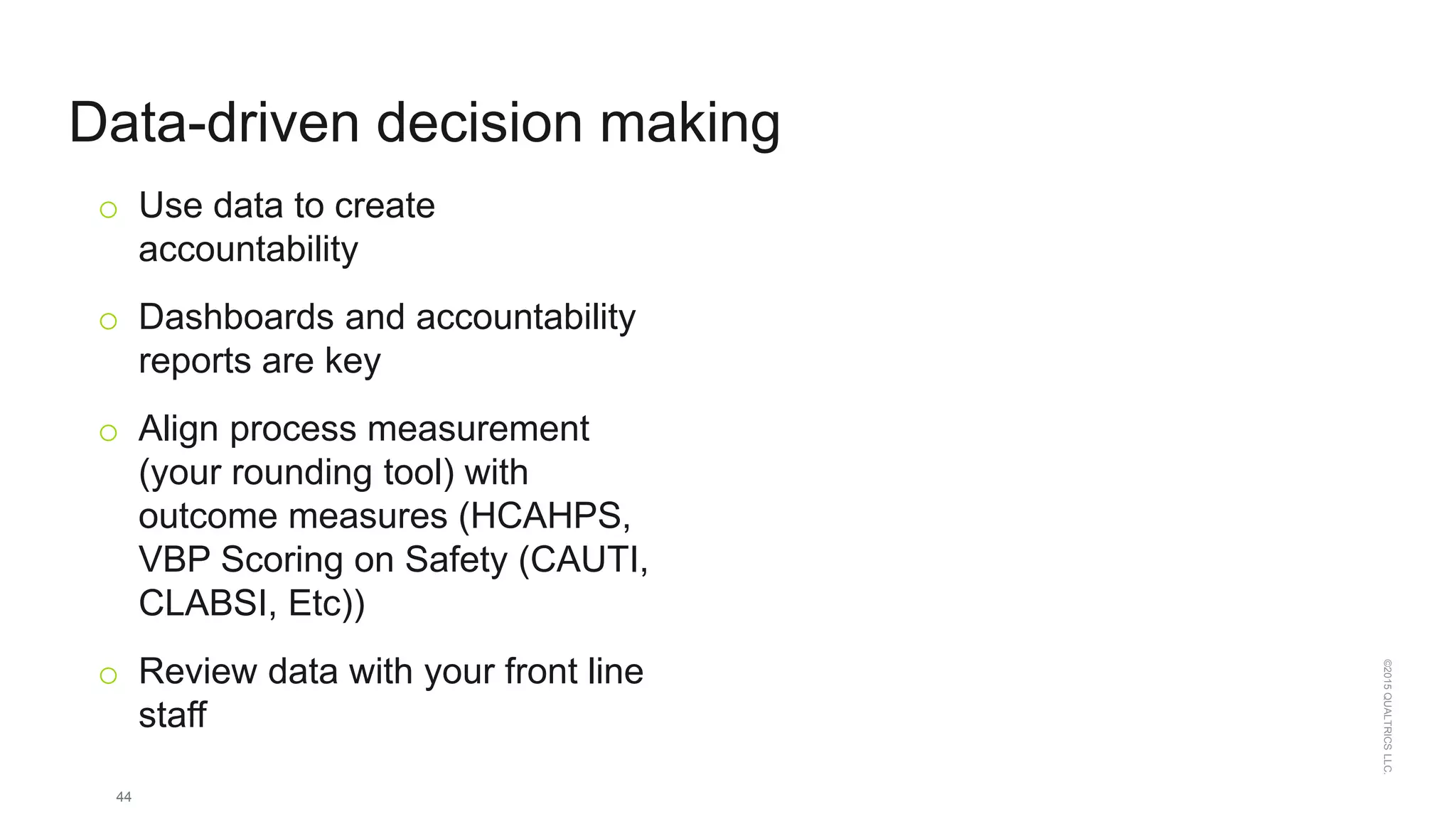 44
©2015QUALTRICSLLC.
Data-driven decision making
o Use data to create
accountability
o Dashboards and accountability
reports are key
o Align process measurement
(your rounding tool) with
outcome measures (HCAHPS,
VBP Scoring on Safety (CAUTI,
CLABSI, Etc))
o Review data with your front line
staff
 
