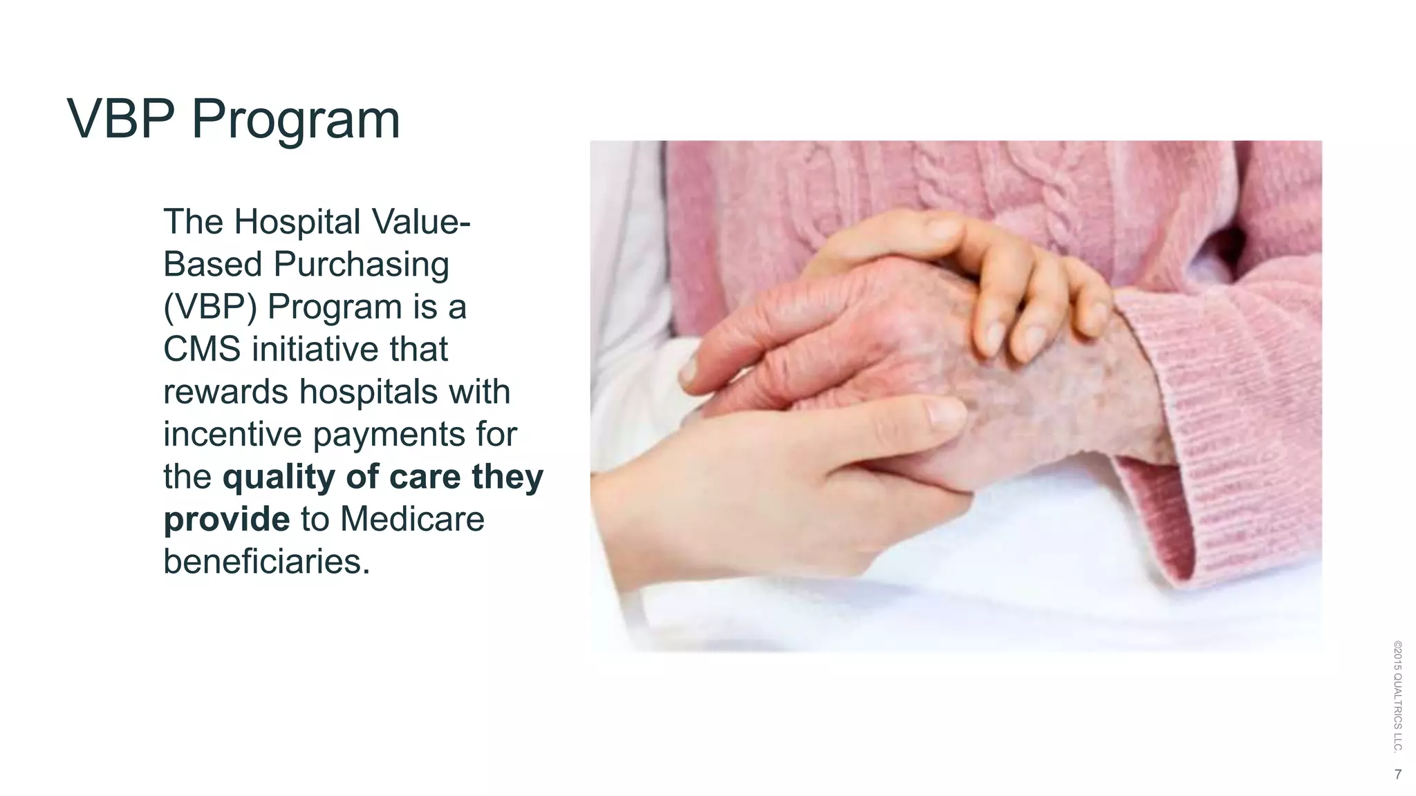7
©2015QUALTRICSLLC.
VBP Program
The Hospital Value-
Based Purchasing
(VBP) Program is a
CMS initiative that
rewards hospitals with
incentive payments for
the quality of care they
provide to Medicare
beneficiaries.
 