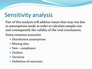 Sensitivity analysis
Part of this analysis will address issues that may rise due
to assumptions made in order to calculate sample size
and consequently the validity of the trial conclusions.
Some common scenarios
 Distribution assumptions
 Missing data
 Non – compliance
 Outliers
 Variation
 Definition of outcomes
 