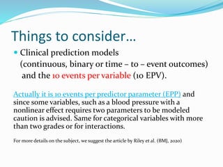Things to consider…
 Clinical prediction models
(continuous, binary or time – to – event outcomes)
and the 10 events per variable (10 EPV).
Actually it is 10 events per predictor parameter (EPP) and
since some variables, such as a blood pressure with a
nonlinear effect requires two parameters to be modeled
caution is advised. Same for categorical variables with more
than two grades or for interactions.
For more details on the subject, we suggest the article by Riley et al. (BMJ, 2020)
 