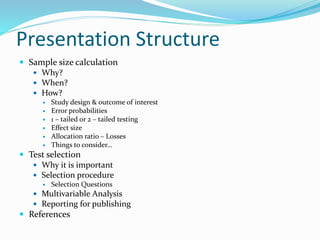 Presentation Structure
 Sample size calculation
 Why?
 When?
 How?
 Study design & outcome of interest
 Error probabilities
 1 – tailed or 2 – tailed testing
 Effect size
 Allocation ratio – Losses
 Things to consider…
 Test selection
 Why it is important
 Selection procedure
 Selection Questions
 Multivariable Analysis
 Reporting for publishing
 References
 