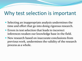 Why test selection is important
 Selecting an inappropriate analysis undermines the
time and effort that go into doing rigorous research.
 Errors in test selection that leads to incorrect
inferences weaken our knowledge base in the field.
 New research based on inaccurate conclusions from
previous work, undermines the validity of the research
process as a whole.
 