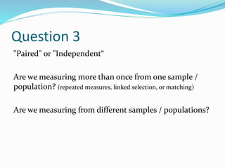 Question 3
"Paired" or "Independent“
Are we measuring more than once from one sample /
population? (repeated measures, linked selection, or matching)
Are we measuring from different samples / populations?
 