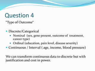 Question 4
“Type of Outcome“
 Discrete/Categorical
 Nominal (sex, gene present, outcome of treatment,
cancer type)
 Ordinal (education, pain level, disease severity)
 Continuous / Interval ( age, income, blood pressure)
We can transform continuous data to discrete but with
justification and cost in power.
 