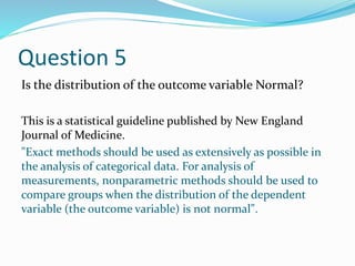 Question 5
Is the distribution of the outcome variable Normal?
This is a statistical guideline published by New England
Journal of Medicine.
"Exact methods should be used as extensively as possible in
the analysis of categorical data. For analysis of
measurements, nonparametric methods should be used to
compare groups when the distribution of the dependent
variable (the outcome variable) is not normal".
 
