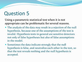 Question 5
Using a parametric statistical test when it is not
appropriate can be problematic for several reasons.
 The analysis of the data may result in a rejection of the null
hypothesis, because one of the assumptions of the test is
invalid. Hypothesis tests in general are sensitive detectors
not only of false hypotheses but also of false assumptions
in the model.
 Sometimes the data indicate strongly that the null
hypothesis is false, and neutralize each other in the test, so
that the test reveals nothing and the null hypothesis is
accepted.
 
