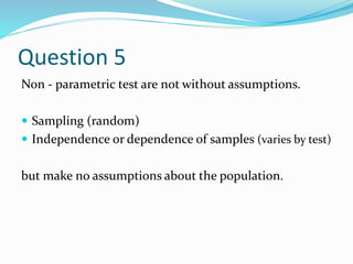 Question 5
Non - parametric test are not without assumptions.
 Sampling (random)
 Independence or dependence of samples (varies by test)
but make no assumptions about the population.
 