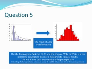 Question 5
The result of a log
transformation
Use the Kolmogorov-Smirnov (K-S) and the Shapiro-Wilk (S-W) to test the
normality assumption also use a histogram to validate results.
The K-S & S-W tests are sensitive to large sample size.
In deciding whether a population is Gaussian, look at all available data, not just data in the current experiment.
 
