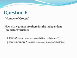 Question 6
“Number of Groups”
How many groups are there for the independent
(predictor) variable?
- 2 levels? (t-test, chi-square, Mann-Whitney U, Wilcoxon T )
- 3 levels or more? (ANOVA, chi-square, Kruskal-Wallis H Test,)
 