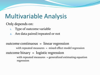 Multivariable Analysis
Only depends on:
1. Type of outcome variable
2. Are data paired/repeated or not
outcome continuous = linear regression
with repeated measures = mixed effect model regression
outcome binary = logistic regression
with repeated measures = generalized estimating equation
regression
 