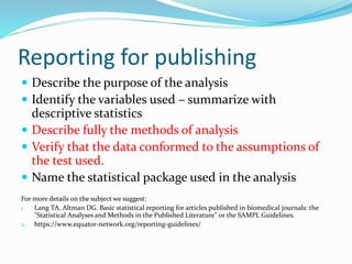 Reporting for publishing
 Describe the purpose of the analysis
 Identify the variables used – summarize with
descriptive statistics
 Describe fully the methods of analysis
 Verify that the data conformed to the assumptions of
the test used.
 Name the statistical package used in the analysis
For more details on the subject we suggest:
1. Lang TA, Altman DG. Basic statistical reporting for articles published in biomedical journals: the
"Statistical Analyses and Methods in the Published Literature" or the SAMPL Guidelines.
2. https://www.equator-network.org/reporting-guidelines/
 