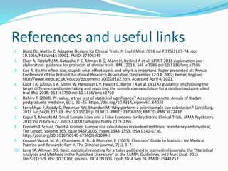 References and useful links
1. Bhatt DL, Mehta C. Adaptive Designs for Clinical Trials. N Engl J Med. 2016 Jul 7;375(1):65-74. doi:
10.1056/NEJMra1510061. PMID: 27406349
2. Chan A, Tetzlaff J M, Gatzsche P C, Altman D G, Mann H, Berlin J A et al. SPIRIT 2013 explanation and
elaboration: guidance for protocols of clinical trials. BMJ. 2013; 346 :e7586 doi:10.1136/bmj.e7586
3. Coe R. It’s the effect size, stupid: what effect size is and why it is important. Paper presented at: Annual
Conference of the British Educational Research Association; September 12-14, 2002; Exeter, England.
http://www.leeds.ac.uk/educol/documents /00002182.htm. Accessed April 4, 2021.
4. Cook J A, Julious S A, Sones W, Hampson L V, Hewitt C, Berlin J A et al. DELTA2 guidance on choosing the
target difference and undertaking and reporting the sample size calculation for a randomised controlled
trial BMJ 2018; 363 :k3750 doi:10.1136/bmj.k3750
5. Dahiru T. (2008). P - value, a true test of statistical significance? A cautionary note. Annals of Ibadan
postgraduate medicine, 6(1), 21–26. https://doi.org/10.4314/aipm.v6i1.64038
6. Farrokhyar F, Reddy D, Poolman RW, Bhandari M. Why perform a priori sample size calculation? Can J Surg.
2013 Jun;56(3):207-13. doi: 10.1503/cjs.018012. PMID: 23706850; PMCID: PMC3672437
7. Kapur S, Munafò M. Small Sample Sizes and a False Economy for Psychiatric Clinical Trials. JAMA Psychiatry.
2019;76(7):676–677. doi:10.1001/jamapsychiatry.2019.0095
8. Kenneth F Schulz, David A Grimes, Sample size calculations in randomized trials: mandatory and mystical,
The Lancet, Volume 365, Issue 9467,2005, Pages 1348-1353, ISSN 0140-6736,
https://doi.org/10.1016/S0140-6736(05)61034-3
9. Krousel-Wood, M. A., Chambers, R. B., & Muntner, P. (2007). Clinicians' Guide to Statistics for Medical
Practice and Research: Part II. The Ochsner journal, 7(1), 3–7.
10. Lang TA, Altman DG. Basic statistical reporting for articles published in biomedical journals: the "Statistical
Analyses and Methods in the Published Literature" or the SAMPL Guidelines. Int J Nurs Stud. 2015
Jan;52(1):5-9. doi: 10.1016/j.ijnurstu.2014.09.006. Epub 2014 Sep 28. PMID: 25441757.
 