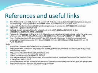 References and useful links
10. Riley R D, Ensor J, Snell K I E, Harrell F E, Martin G P, Reitsma J B et al. Calculating the sample size required
for developing a clinical prediction model BMJ 2020; 368 :m441 doi:10.1136/bmj.m441
11. Sedgwick P. Randomised controlled trials: the importance of sample size. BMJ 2015;350:h1586 doi:
https://doi.org/10.1136/bmj.h1586
12. Stokes L. Sample size calculation for a hypothesis test. JAMA. 2014 Jul;312(2):180-1. doi:
10.1001/jama.2014.8295. PMID: 25005655
13. Thabane, L., Mbuagbaw, L., Zhang, S. et al. A tutorial on sensitivity analyses in clinical trials: the what, why,
when and how. BMC Med Res Methodol 13, 92 (2013). https://doi.org/10.1186/1471-2288-13-92
14. Yuan I, Topjian AA, Kurth CD, Kirschen MP, Ward CG, Zhang B, Mensinger JL. Guide to the statistical
analysis plan. Paediatr Anaesth. 2019 Mar;29(3):237-242. doi: 10.1111/pan.13576. Epub 2019 Jan 29.
PMID: 30609103.
Links
1. https://stats.idre.ucla.edu/other/mult-pkg/whatstat/
2. https://www.bmj.com/about-bmj/resources-readers/publications/statistics-square-one/13-study-design-
and-choosing-statisti
3. http://www.biostathandbook.com/testchoice.html
4. http://rcompanion.org/handbook/D_03.html
5. http://www.wadsworth.com/psychology_d/templates/student_resources/workshops/stat_workshp/chos
e_stat/chose_stat_01.html
6. https://www.psychologie.hhu.de/arbeitsgruppen/allgemeine-psychologie-und-arbeitspsychologie/gpower
7. https://www.equator-network.org/reporting-guidelines/
 