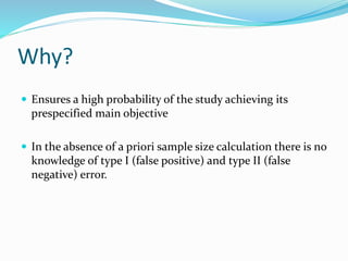 Why?
 Ensures a high probability of the study achieving its
prespecified main objective
 In the absence of a priori sample size calculation there is no
knowledge of type I (false positive) and type II (false
negative) error.
 