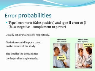 Error probabilities
 Type I error or α (false positive) and type II error or β
(false negative - complement to power)
Usually set at 5% and 20% respectively.
Deviations could happen based
on the nature of the study.
The smaller the probabilities
the larger the sample needed.
 